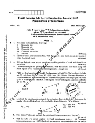 USN IOME/AU44
Fourth Semester B.E. Degree Examinatiorr June/July 2015
Kinematics of Machines
Time: 3 hrs. Itta*. tvtarls.$
Notez 7. Answer any FIWfutt qaestions, seleaing ,...Qi
)'
otleast TWO questions lrom each patt .^i ?
'E '' "9:7"-m'#:;Wbedoneongrqthslee4')'
€.!e PARr-A dF
'
E 1 a. With a neat sketch define the following: - )V
E ll Kinematic link -d)'
-
ii ii) Kinematic pair , P
Sg iiil Kinematic chain ,..O
gE i"i Kinematic mechanism A'V
{ E v) Machine. l (toMarks)
CJ! b. Define inversion of a kinematic chain. With th?lh"& of a neat sketch explain inversions of
E *
single slider crank chain.
eU.
(lOMarks)
E E 2 a. With the help of a neat sketch, explg,in the working principle of crank and slotted lever
E E mechanisrn ,^L) (10 Marks)
2 e b. List various straight line generatja$pleshrnismq. With the help of a neat sketch along with
! 'E proof, explain how a peaucelliqXgdhanism generates a straight line. (10 Marks)
€
g 3 PQRS is a four bar m/s.ffi r, fixed as shown in Fig.e.3(a). The lengths of tle links
$E are; PQ = 62.5 mrn, a($t75 mnt RS = 112.5 mrn, PS = 200 mm. The crank Pe rotates at
: E 10 radls clockwise. pp'the velocity and acceleration diagrams when angle QPS = 600 and
gE S#I_t ": bCE
. side of PS. Find angular velocity and angular accelerationnof links
fg QRandRS.l$
^o ,*- (2oMarkr)
6E e# - /-/-R
Eg a
FicQ3 H, ' " $(":sxi:,
A$ il;, uq/  6f-Jit'
E E. C$ angular velocity oflink AB aad velocity ofslider. Crank OB rotates CW ai iSO.p*
ililrta
'-::-- -.^.
- (roMarks)
: A B AB= eod mtn
6 {' Fig.Q.a(a) -4 0a = rso ,'n
Tr Lrs
.i ..i
E^ ez4"E b. State Kennedy's theorem and state tlie properties of instantaneous centres (any two).
F (04 Mark0E^E c' With the help of a sketch, explain: i) Fixed instantaneous centre ; ii) Permanent
instantaneous centre and iii) Neither fixed nor permanent instantaneous centres. (06 Marks)
 