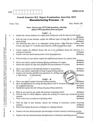 USN
lOME/AU4s
Max. Marks:10O
Fourth Semester B.E. Degree Examination, June/July 2015
Manufacturing Process - Il
C)
o
()
(B
L
a
G)
(0
0)
L
o ,()X
.Y-
Cg qJ
=(n
bo ll
tr00
.E c
dtf,
HoO
YC)
06)A
-O)
*,a
aX
C)()
Coo
ooi(oad
>q
-(!
Ecd
-2" f
a-
ir. atrc-
C)=
s(.)ah tE
L(j)
5.v>h
tr' oo
0)=
E$
=c)
o<
;oi
0)
Z
d
1a.
b.
c.
a.
b.
a.
b.
c.
Time: 3 hrs.
4a.
b.
c.
5a.
b.
c.
6a.
b,
:
c.
7a.
b.
8a.
b.
Note: Answer any FIW full questions, selecting
atleast TWO questions from each part.
PART - A .,,,' ''.. '
Explain the various elements of a single point cutting tool, with the helpof a,neat.[T#"rur,
.'',
With the help of neat sketches, explain the different types of chips that'are formed during
metal cutting. (06 Marks)
The following data refer to an orthogonal cutting process.
,C[aipr
thickness 0.62mm, feed
0.2mm, rake angle 15o. Calculate chip reduction coefficienl shear angle. (06 Marks)
Clearly explain the different factors that are to be+on$idered during the selection of a
machine. (08 Marks)
Write a short note on selection of grinding wheel. (06 Marks)
With the help of neat sketches, discuss the working of continuous surface broaching
machine. (10 Marks)
Sketch and explain the process of lapping on a lapping machine. (10 Marks)
Explain with neat sketch principle and advantages of electro chemical machining process.
(10 Markc)
Explain with neat sketch principle and applications of ultrasonic machining process.
(10 Marks)
cutting tool material. (12 Marks)
Explain with neat sketch measurement of tool trplgmperature. (08 Marks)
.,:,
With the help of a neat sketch, explain the con-dtructional feature of a capstan lathe.
(06 Marks)
With a neat sketch, explain hydraulidiying mechanism of a shaper. (08 Marks)
Sketch and explain the open and cr$lt driving mechanism of a planer. (06 Marks)
::.
Draw a neat sketch of a drill bit"and explain its nomenclature. (08 Marks)
With a neat sketch, explain the working of gang drilling machine A-..-#-_ (06 Marks)
Explainwithsketchesttiowingoperationsinadri1lingmachffi,ffi'
i) Spot facing ii) rre panning
{f-{ *str,)ff6
Marks)
' i''
"' PARr - B l',i[ ol}*u**
ln;,
With a neat .h explain horizontal milling machine. '':'-e[t -
./r:{db ruu.r.sl
Showthe*imlationsforsettingdividingheadtomill87divisio,'.bnMwheelblank
by comp'eunO inaexing. :'I '&-:r.'
(06 Marks)
S(et ,aild explain the slab milling and gang milling operations. (06 Marks)
What do you mean by grit, grade and structure of grinding wheel? (06 Marks)
With the help of a block diagram, explain the working of a center type cylindrical grinding
 
