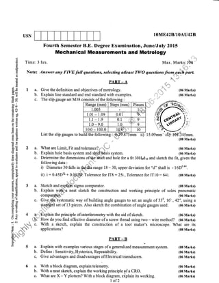 USN lOME42B,IIOAU42B-
)mm.
Marks)
d
€ Time: 3
L
E Note:rh
EC)
(rl
c)
A6
s5 I a.
19J
3'E b.
EA
.SX tv.
I ,,'
bo"
.E?;; -T-
.=N
CE$
610
o.r tr
-q !l
o>
8E
3E
bU
(go
8.E 2 a.
Cg ctI
E3 b.>{=
EE C.
E(g
.}ts
5.Et, d
=qFH6(gOj
"i5k'E
XB 3 a..h lE
E'E b.
fr 6)
?r
>!i
P; c.
=Gt*()
=c)
I; 4 uHFi
o < i,"bl,
-i c.i * "'r:i::;
',q*,i+ C.
(.) -. .r..
,}. ",
! a,, -& + /
viq.
> .+:r.i*
Tl
t< -.. j" -r, . 
;"u*'''" 1;ll
tri
i
5a.
b.
c.
6a.
b.
c.
PART _ A
Give the definition and objectives of metrology.
Explain line standard and end standard with examples.
List the slip gauges to bu
Fourth Semester B.E. Degree Examination, June/July 2015
Mechanical Measurements and Metrology
hrs. Max. Marks:lO'Q
" 'ij# i'
Answer any FIVE full quesfions, selecting atleast TWO questions from..eiffi"rtI i-. n..... .!'t: '
En*
?F'!i'' 'ii+n'!i?
'.tL
'li.i' 'n
,..,i*
.* (06 Marks)
..""'' (06 Marks)
The slip gauge set M38 consists of the followionslsLs oI tne Iortowlng :
Ranse (mm) Steps (mm) Pieces
1.00s 1+;l;*
1.01 - 1.09 0.01 %"
1.1 - 1.9 0.1 9
1.0 - 9.0 1.0 9
10.0 - r00.0 10 ,* 10
ld the following : ,ri)u2 875mm ii
-
nt"t""'1
*un"tt ,,,
What are Limit, Fit and tolerance?,, -u'-,,'
Explain hole basis system and sh.6"fi'Msis system.
(06 Marks)
z:.
A.Cr
,'ffi/1 l--
,'b,
,i4
.i.*
.1
15.09mm',iflp m,?.i
Determine the dimensions of &-e *rit and hole for a fit 30H8dro and sketch the fit, given the
following data I ... ,'
i) Diameter 30 falls in_1ffia range 18 - 30, upper deviation for "d" shaft is - 16D0'44.
ii) i: 0.45D% + 0.Qffi tolerance for IT8 : 25i,Tolerance for IT10 :64i. (08 Marks)
t u,r.-"
Sketch and e"xpUflsigma comparator. (08 Marks)
Explain Wl,,S;:a neat sketch the construction and working principle of solex pneumatic
compar4,$,,fl (06 Marks)
Give,+Iie.tystematic way of building angle gauges to set an angle of 330, 16' ,42", using a
ql?'.lg_ set of 13 pieces. Also sketch the combination of angle gauges used. (06 Marks)
;"'Ekplain the principle of interferometry with the aid of sketch.
How do you find effective diameter of a screw thread using two - wire method? (06 Marks)
With a sketch, explain the construction of a tool maker's microscope. What are its
(06 Marks)
(06 Marks)
(08 Marks)
(08 Marks)
(06 Marks)
(06 Marks)
(06 Marks)
(08 Marks)
(06 Marks)
applications?
PART _ B
Explain with examples various stages of a gene ralized-.urrrlment system.
Define : Sensitivity, Hysterisis, Repeatability.
Give advantages and disadvantages of Electrical transducers.
With a block diagram, explain telemetry.
With aneat sketch, explain the working principle of a CRO.
What are X - Y plotters? With a block diagram, eiplain its working.
I of 2
 