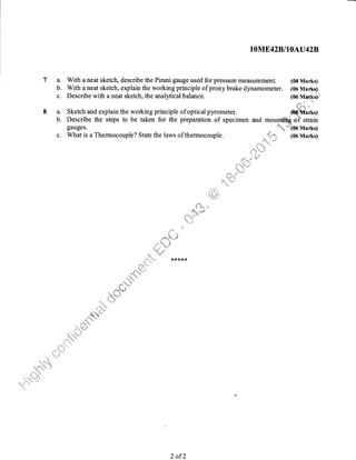 1OME4ZB,IIOAU42B
7 a. With a neat sketch, describe the Pirani gauge used for pressure measurement. (08 Marks)
b. With aneat sketch, explain the working principle of prony brake dynamometer. (06 Marks)
c. Describe with a neat sketch, the analytical balance. 1oo vt*r.,qstr"
iii;1s,rrrn .t
8 a. Sketch and explain the working principle of optical pyrometer. @ffirt<g
b. Describe the steps to be taken for the preparation of specimen and mou1tttr=q oi strain
gauges. ''''
'',,''a*"""''
(06 Marks)
c. What is a Thermocouple? State the laws of thermocouple. _
*""*", (06 Marks)
.til ,r,.C
t r:ir
:i""1,,.rii
2 ofL
 