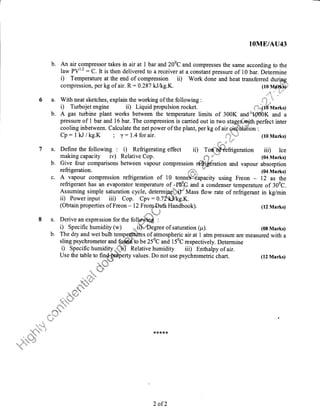 lOME/ATJ43
b. An air compressor takes in air at 1 bar and 200C and compresses the same according to the
traw PVl'2 : C.It is then delivered to a receiver at a constant pressure of 10 bar. Determine
i) Temperature at the end of compression ii) Work done and heat transferred during
b. A gas turbine plant works between the temperature timits of 300K and't00bK and a
pressure of 1 bar and l5bar. The compression is carried out in two stages;,.@th perfect inter
cooling inbetween. Calculate the net power ofthe plant, per kg of air o-irditlaiion :
compression, per kg of air. R : 0.287 kJ/kg.K.
a. With neat sketches, explain the working ofthe following :
i) Turbojet engine ii) Liquid propulsion rocket.
Cp: I kJ/ke.K ; y:1.4 forair.
a. Define the following : i) Refrigerating effect
making capacity ir) Relative Cop.
ttt**T'ffi
.... ,tt ,,ltJ
f'';r f0 Marks)
(10 Marks)
iD TodWefrigeration iii) Ice
{;t i-*"iir (04 Marks)
b. Give four comparisons between vapour compression dfi *tion and vapour absorption
refrigeration. ,{"lr.i,
* (04 Marks)
c. A vapour compression refrigeration of 10 tonne"glscapacity using Freon 12 as the
refrigerant has an evaporator temperature of-fB.9G and a condensei t.-p.rafure of 300C.
Assuming simple saturation cycle, determiaglp.i)-'Mass flow rate of refrigerant in kg/min
ii) Fower input iii) Cop. Cpv : A.7*'q#lkg.K.
(Obtain properties of Freon - 12 Frorqr,,Dafa Handbook). (12 Marks)
,u'+iJ*oi't*;t*t'''+"
a" Derive an expression for the foll@d :
i) Specific humidity (w) *iift,,..nDegree of saturation (p). (08 Marks)
b. The dry and wet bulb temp^e#hites of atmospheric air at 1 atmpressure are measured with a
sling psychrometer and fo"Iffic{'to be 250C and 150C respectively. Determine
i) Specific humidity-#) Relative humidity iii) Enthalpy of air.
Use the table to fin,ffiEoerty values. Do not use psychrometric chart. (12 Marks)
i.$ t
2 of 2
 