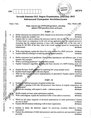 USN
Advanced Gom puter Architectures
Time: 3 hrs. Max. Marks:10O
No*m:;ffii,J","#l!tr":fff;i"iji!r ,*3"
g paRr-A .C,Y*.E -a.rr -a a
E I a. Define instructiotr set architecturc (ISA). Explain seven dimensions of a1@$. (08 Marks)
E :: ";ll;#J1fl1ffi*#*T"ij,1]';.oeprocessorusedror*"r**qs*1,"*nf'.'.H.*,I
fi tO times faster on computation in the web serving application$ryrffhe original processor.
* fi Assuming that the original processor is busy *iltf,
"ornpuffi
40% of the time and is
B: waiting for llO 60Vo of the time, what is the overall spe@rp*fained by incorporating the
* 1 enhancement.  " (06 Marks)
EB rlD,
-
E + 2 a. With a neat diagram, explain the classic five stage pffie for a RISC processor. (10 Marks)
E
q b. Explain different rcghniques in reducing pipeliX6lanch penalties. (10 Marks)
E tF ,^,.1x-
€ .E 3 a. Define instruction level parallelism. Expllihlata dependencies and different types of data
t E hazards with examples. f -' (0E Marks)
g E b. What is correlating predictors? Exfa[*]ith example. (M Marks)
€ E
c' Explain Tomasulo's alsonttrm,
Qlufins
the basic structure of a MIPS o***
ffTl#ri
$X 4 a. Explainthebasic YLIWgt@)"n for
"*ploiting
ILP, using multiple issues. (08Marts)
E C b. Explainbranchtarget^b1f,[iwithneatdiigram. (06Marks)
€ t c. What are the issuesq$Blved in implementation of speculation? Explain register renaming
,3 I aPProach. Q- (o6Marks)
e: .. btE ti
D PART-B
H F { aKr'-t
3 E 5 a. Explain$-rfifferent taxonomy of parallel architecture. (06 Marks)
E
.{ o
ffiffiff
*eedup of 80 with 100 processors what fraction of original computation can
a e c.
4$xllain
the snooping, with respect to cache - coherence protocol lff #::B
fl E' -C.-uY
nri"ny explain six basic cache optimization methods. (12 Marks)
g
H,aS.
b. With a neat diagram, explain the translation buffer of fast address translation. (0E Marks)
Xt- Z a. Which are the major categories of advanced optimizations of cache performance? Explain
: ^ any one in detail. (12 Marks)
E b. Explain DRAM memory technology with its basic organization. (0s ]vlarks)
E 8 a. Explain. in detail, the hardware support for preservine exception behaviour during
$ speculation. (10 Marks)
- b. Explain the architectue of 1A,64 intel processor and also prediction and speculation support
provided. (r0 Marf,s)
&i.{.{..L
 