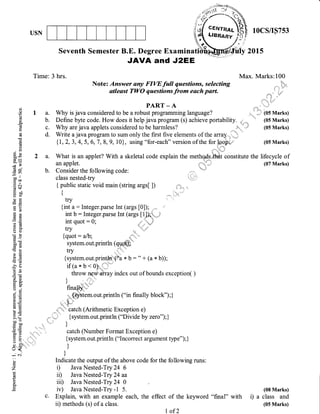USN lOCS/IS753
Seventh Semester B.E. Degree Examina
Time: 3 hrs.
,AVA and JZ,EE
Max.
Note: Answer any FIW full questions, selecting
atleast TWO questions from each part.
PART _ A
a. Why is java considered to be a robust prograrnming language?
b. Define byte code. How does it help javaprogram (s) achieve portability. ni
c. Why are java applets considered to be harmless? ,,,,,,,
,,.
d. Write a java program to sum only the first five elements of the arcay..,,',-_"
{L , 2, 3, 4, 5, 6, 7 , 8, 9, 10 }, using "for-each" version of the for loopeo
2 a. What is an applet? With a skeletal code explain the metho,as ihAt constitute the
an applet. , 'i'l
b. Consider the following code:
class nested-try
{ public static void main (string args[ ]) !t*:!,,,,,,,,,
t
1 ,,. ' ',,
try
{int a: Integer.parse Int (args tOl); .
int b : Integer.parse Int (args [1] *..
int quot - 0; , ,
try ir'
{quot : alb; *,,g','',*
system. out. println (qU_qffi '
{system.out.println'{i'a * b : " + (a * b));
if(axf <0)' '
throw ngW'array index out of bounds exception( )
):J .,"
finallY ":"
.,,,,.
{!$tem. out. print In ("in finally block") ; }
, I-'
...i;+ catch (Arithmetic Exception e)
, 't;,= {system.out.println ("Divide by zero");}
I.J
i',.' , catch (Number Format Exception e)
,i {system.out.println ("Incorrect argument type");}
t
)
Indicate the output of the above code for the following runs:
i) Java Nested-Try 24 6
ir) Java Nested-Try 24 aa
iir) Java Nested-Try 24 0
iv) JavaNested-Try -1 5.
c. Explain, with an example each, the effect
ii) methods (s) of a class.
y 2015
(.)
()
(.)
(g
li
A.
a
d
0)
(€
(.)
li
a
0)xoo*
X=
.V,
(l J
=a-oo ll
troo
.E e(B$
i'r oo
uc)(!) tr.- G)
ots
Eg
.rx
bU
(sO
b0g(€(€
)g.. Ctr
!s=
Ed
-e. ts
6rjU)-
=d
d.Etro.
C)j
o:
aoa, LE
EEt0)
3=>!
tr' o0
C)=
=9
=6)o -i:.
u<(
-N
c)
z
6
L
o
Marks:100
a, ,,
,r,,
,
:]: .j
. ,ir ti !f,
ii:i +
".,
.'?*
t..
(os Marks)
' (05 Marks)
(05 Marks)
(05 Marks)
lifecycle of
(07 Marks)
(08 Marks)
a class and
(05 Marks)
of the keyword "final" with ,)
I of 2
 