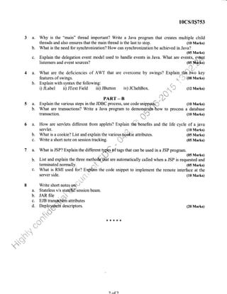 3a.
b.
c.
4a.
b.
5a.
b.
6a.
b.
c.
(10 Marks)
What is the need for synchronization? How can synchronization be achieved in Java?
(05 Marks)
Explain the delegation event model used to handle events in Java. What are events, ,evipnt
listerners and event sources? (os M{yxg
.0"'*,,, ii ,"
'
What are the deficiencies of AWT that are overcome by swings? Explain .the. ffio key
features of swings. ''..,1' (08 Marks)
Explain with syntax the following:
i) Jlabel ir) JText Field iii) JButton iv) JChehBox.
PART-B .,ir. l',,'-'
Explain the various steps in the JDBC process, use code snippe**i:I (10 Marks)
What are transactions? Write a Java program to demonsfrate. how to process a database
transaction. ";:t:.,l (10 Marks)
""'
t
':+ir'r:ijr
How are servlets different from applets? Explain the,,benefits and the life cycle of a java
servlet. ,+,.* ,,,, (10 Marks)
What is a cookie? List and explain the various. hp ie attributes. (05 Marks)
Write a short note on session tracking. {*"J (05 Marks)
i{
7 a. What is JSP? Explain the different t@hf tags that can be used in a JSP program.
.,irri'" -"'i',iir (05 Marks)
b. List and explain the three methotk-@t are automatically called when a JSP is requested and
terminated normally. '', (05 Marks)
c. What is RMI used for? Exp{ain the code snippet to implement the remote interface at the
server side. :.
8 Write short notes *r.'t
J
a. Stateless v/s sJatffisession beam.
b. JAR file . r{iil,,
c. EJB trans-&.t,fUh attributes
d'',":"'l''ffiiit descriPtors'
(10 Marks)
(20 Marks)
{<*{<{<*
10cs/rs7s3
Why is the "main" thread important? Write a Java program that creates multiple child
threads and also ensures that the main thread is the last to stop.
(12 Marks)
) af )
 