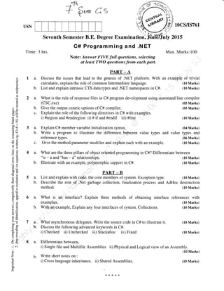 Jr'
+ Q*, e's
Seventh Semester B.E. Degree
C# Programming and .NET
Note: Answer FIVE full questions, selecting
at least TWO questions from each part.
PART _ A
Discuss the issues that lead to the genesis of .NET platform. With an exaolptre.of trivial
calculator, explain the role of common Intermediate language. ,, (10 Marks)
List and explain intrinsic CTS data types and .NET namespaces in C#. (10 Marks)
What is the rule of response files in C# program development using command
(cSC.exe)
a A,, ,.
Explain the role of the following directives in C# with examples.
i) #region and #endregion ii) # if and #endif iii) #line
a. What is 'an interface? Explain three methods of obtaining interface
examples.
b. With an example, Explain any four interfaces of system. Collections.
,'.
a. 'What asynchronous delegates. Write the source code in C# to illustrate it.
b. Discuss the following advanced keywords in C#.
i) Checked ii) Unchecked iii) Stackalloc iv) Fixed
USN
Time: 3 hrs.
1OCSflS761
20L5
Max. Marks:100
line compiler
(05 Marks)
(05 Marks)
(10 Marks)
a.
b.
a.
b.
c.
oC)
()
l.r
E
au
o
oXa0-
vi
6v
7rn
-* ll
coo
.= c.n
(s$
:-' ao
oC
-c()
a
o=
(r,
=
oq)
ootr
-G
5r,
5+ O-
(,, ;CA IJ
aiE
-.-
l-r()
=E>q-
ioo
o=
=s)
=()5ri>r
U<
*N
C)
z
Lr
a. Explain C# member variable Initialrzation syntax. (04 Marks)
b. Write a program to illustrate the difference between value types and value types and
reference types. (06 Marks)
c. Give the method parameter modifier and explain each with an example. (10 Marks)
4 a. What are the three pillars of object oriented programming in C#? Differentiate between
"is - a and "has - a" relationships. (10 Marks)
b. Illustrate with an example, polymorphic support in C#. (10 Marks)
1..... PART_B
a. List and explain with code, the core members of system. Exception type. (10 Marks)
b. Describe the role of ,Net garbage collection, finalization process and AdHoc destonction
method. (10 Marks)
references with
(10 Marks)
(10 Marks)
(10 Marks)
(10 Marks)
a. Differentiatebetween,
i) Single file and Multifile Assemblies ii) Physical and Logical view of an Assembly.
(10 Marks)
b. Write short notes on :
i) Cross language inheritance. ii) Shared Assemblies.
*r<*r<r<
(10 Marks)
 