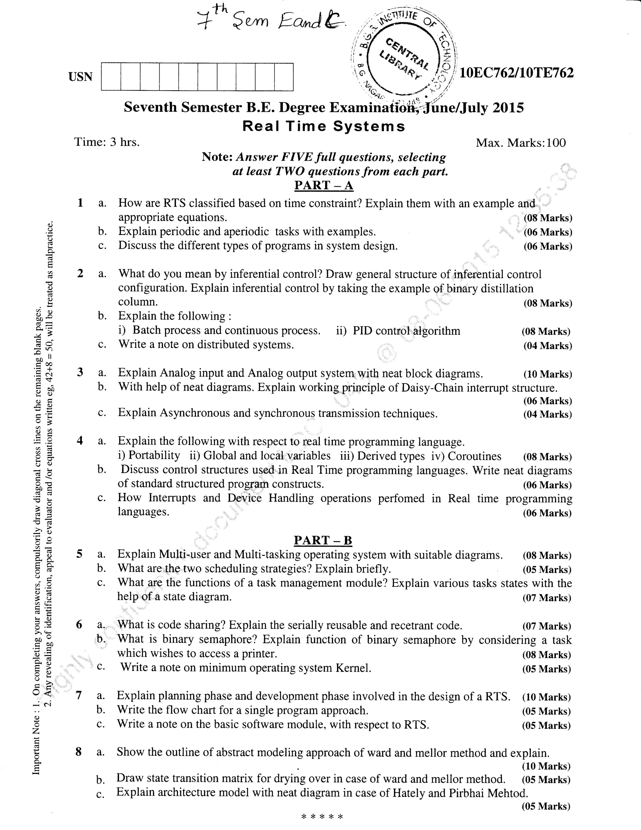 --rt ,-
+" $wm Ea-Atr
3a.
b.
c.
a.
b.
c.
oC)
I
a
ir
o-
E
a
C)
C)
frR
GV
;o ll
Coo
.=N
df,
tr
iao
.C()
oB
32
u q.)
ooi
o>H
-Ctr(tr-
=e
o. 6-
6cs
cA9
a(.)ct'E
Lr()
6.v>r (!
oo-trbo
=9=0)Xtr
L,)<
J c-i
C)
Z
a
USN
Seventh Semester B.E. Degree
Real Time
Time: 3 hrs.
column.
b. Explain the following :
i) Batch process and continuous process. ii) PID control algorithm
c. Write a note on distributed systems.
which wishes to access a printer.
c. Write a note on minimum operating system Kernel.
b. Draw state transition matrix for drying over in case of ward and
c. Explain architecture model with neat diagram in case of Hately
Note: Answer FIVE full questions, selecting
at least TWO questions from each part.
PART - A
a. How are RTS classified based on time constraint? Explain them with an example and
appropriate equations. (08 Marks)
b. Explain periodic and aperiodic tasks with examples. ' (06 Marks)
c. Discuss the different types of programs in system design. : (06 Marks)
a. What do you mean by inferential control? Draw general structure of inferential control
configuration. Explain inferential control by taking the example of ,birmry distillation
2015
Max. Marks:100
(08 Marks)
(08 Marks)
(04 Marks)
(08 Marks)
(05 Marks)
mellor method. (05 Marks)
and Pirbhai Mehtod.
(05 Marks)
Explain Analog input and Analog output system,.with neat block diagrams. (10 Marks)
With help of neat diagrams. Explain working.piinciple of Daisy-Chain interrupt structure.
(06 Marks)
Explain Asynchronous and synchronous transmission techniques. (04 Marks)
Explain the following with respect to real time programming language.
i) Portability ii) Global and local variables iii) Derived types iv) Coroutines (08 Marks)
Discuss control structures used in Real Time programming languages. Write neat diagrams
of standard structured program constructs. (06 Marks)
How Interrupts and DeviCe Handling operations perfomed in Real time programming
languages. (06 Marks)
a. Explain Multi-user and Multi-tasking operating system with suitable diagrams. (0s Marks)
b. What are{he two scheduling strategies? Explain briefly (05 Marks)
c. What are the functions of a task management module? Explain various tasks states with the
help of..a state diagram. (07 Marks)
a,,-. What is code sharing? Explain the serially reusable and recetrant code. (07 Marks)
b. What is binary semaphore? Explain function of binary semaphore by considering a task
a. Explain planning phase and development phase involved in the design of a RTS. (10 Marks)
b. Write the flow chart for a single program approach. (05 Marks)
c. Write a note on the basic software module, with respect to RTS. (05 Marks)
a. Show the outline of abstract modeling approach of ward and mellor method and explain.
(10 Marks)
**r<*x
 