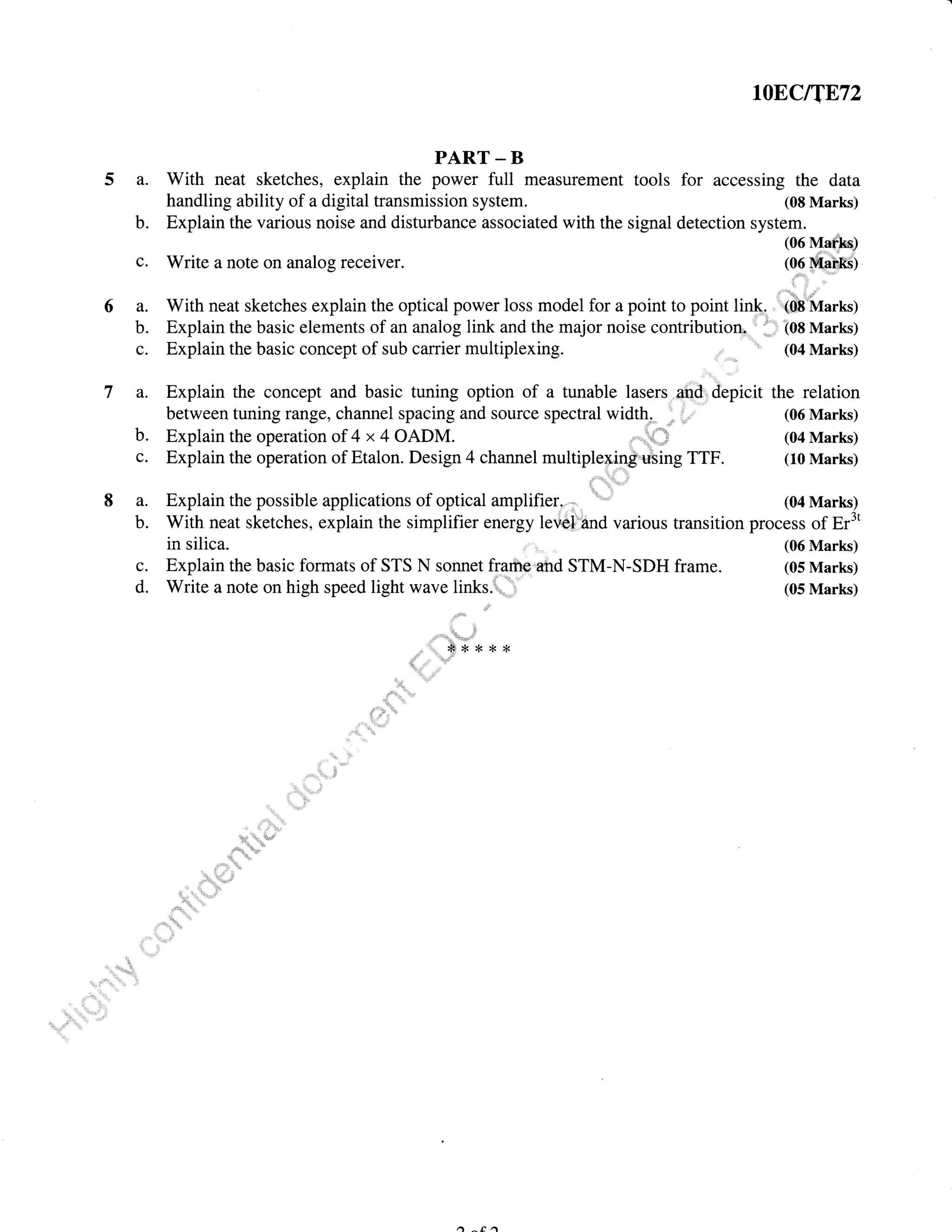 8a.
b.
lOEC/T872
PART - B
a. With neat sketches, explain the power full measurement tools for accessing the data
handling ability of a digital transmission system. (08 Marks)
b. Explain the various noise and disturbance associated with the signal detection system.
c. Write a note on analog receiver.
(06 Mar,trs)
(06 MahItS)
a. With neat sketches explain the optical power loss model for a point to point link- ',,( 'Marks)
b. Explain the basic elements of an analog link and the major noise contributionn ' '='i 108 Marks)
c. Explain the basic concept of sub carrier multiplexing. (04 Marks)
a. Explain the concept and basic tuning option of a tunable lasers and' depicit the relation
between tuning range, channel spacing and source spectral width. (06 Marks)
b. Explain the operation of 4 x 4 OADM ,
-', (04 Marks)
c. Explain the operation of Etalon. Design 4 channel multiplexing using TTF. (10 Marks)
Explain the possible applications of optical amplifier. (04 Marks)
With neat sketches, explain the simplifier energy level and various transition process of Er3'
in silica.
c. Explain the basic formats of STS N sonnet frame and STM-N-SDH frame.
d. Write a note on high speed light wave links.r.
-'i
(06 Marks)
(05 Marks)
(05 Marks)
i '!:r_tr;rr..,,,i
#*{<*r<
 