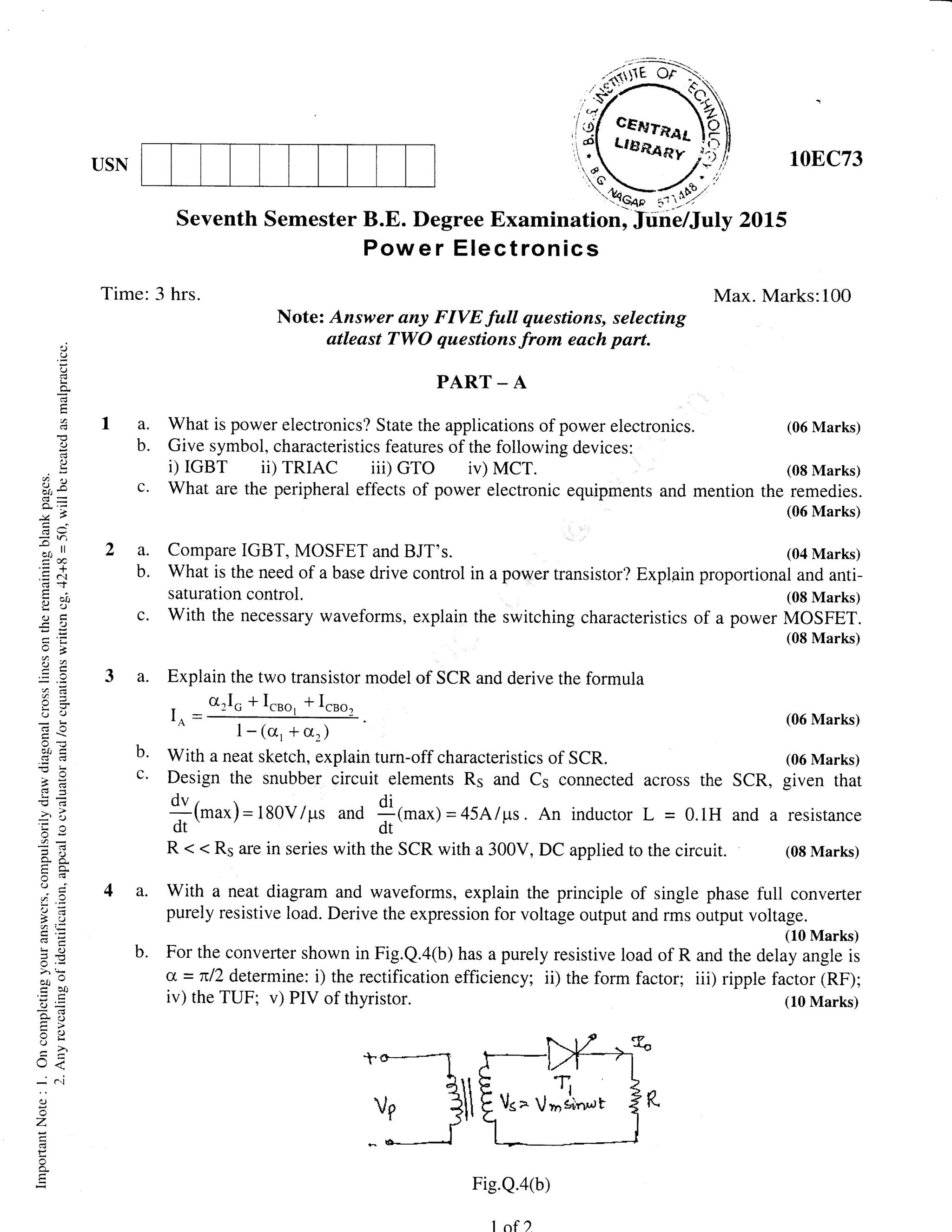 USN
Time: 3 hrs.
Seventh Semester 20L5
Max. Marks:100
10EC73
(06 Marks)
(08 Marks)
the remedies.
(06 Marks)
(08 Marks)
MOSFET.
(08 Marks)
m
,J
(,)
,.)
tr
a
C)
t)
(.) X
AIt *
=
r')
-"n ll
=a
.= 6l
!J t
-c a)
o,cr:
0=
cJ t)
c{-
vo
.G
o;
o-6
tro-
(.) ;
.)=
).=
:< c)
5.=>)'*
"locco
o- )'i
5rr
U<
-
(..1
CJ
-)
z
F
Note: Answer any FIVE full questions, selecting
atleast TWO questions from each part.
P.{RT _ {
a. What is power electronics? State the applications of power electronics.
b. Give symbol, characteristics features of the following devices:
i) IGBT ii) TRIAC iii) GTO iv) MCT.
c. What are the peripheral effects of power electronic equipments and mention
a. Compare IGBT, MOSFET and BJT's. (04 Marks)
b. What is the need of a base drive control in a power transistor? Explpin proportional and anti-
saturation control.
c. With the necessary waveforms, explain the switching characteristics of a power
a. Explain the two transistor model of SCR and derive the formula
Io=
0rlo+I.ro, *I.ro,
(06 Marks)
1- (cr, + or)
b' With a neat sketch, explain turn-off characteristics of SCR. (06 Marks)
c' Design the snubber circuit elements Rs and Cs connected across the SCR, given that
{1rnu*)-180V/ps and *(rnu*)=45Alps. An inductor L = 0.1H and a resisrance
dt. / -- 'r--
dt.----'-,
R < < R5 are in series with the SCR with a 300V, DC applied to the circuit. (08 Marks)
a. With a neat diagram and waveforms, explain the principle of single phase full converter
purely resistive load. Derive the expression for voltage output and rms output voltage.
(10 Marks)
b. For the converter shown in Fig.Q.4(b) has a purely resistive load of R and the delay angle is
a = nl2 determine: i) the rectification efficiency; ii) the form factor; iii) ripple factor (RF);
iv) the TUF; v) PIV of thyristor. (10 Marks)
Fig.Q.aG)
1of )
 