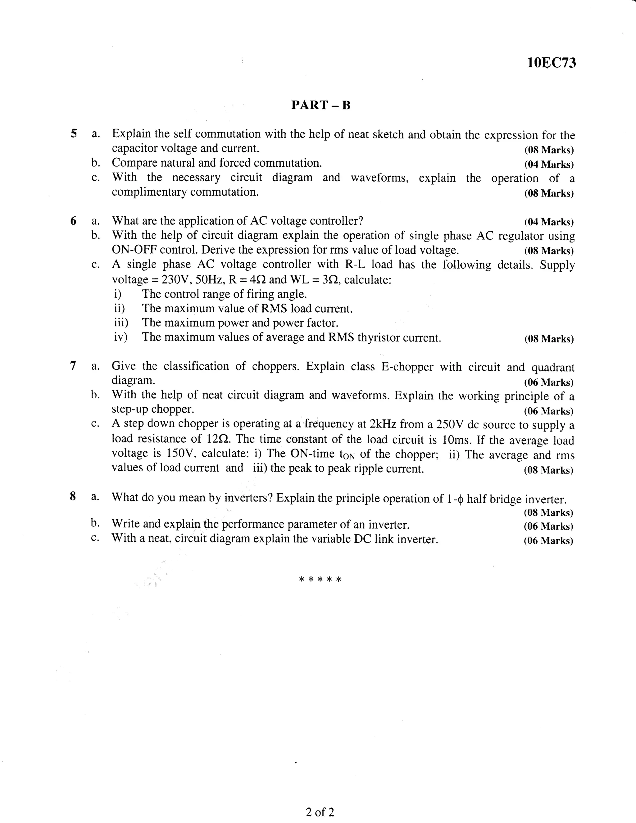 108C73
PART - B
a. Explain the self commutation with the help of neat sketch and obtain the expression for the
capacitor voltage and current. (0g Marks)
b. Compare natural and forced commutation. (04 Marks)
c. With the necessary circuit diagram and waveforms, explain the operation of a
complimentary commutation. (0E Marks)
6a.
b.
What are the application of AC voltage controller?
With the help of circuit diagram explain the operation of single phase AC
ON-OFF control. Derive the expression for rms value of load voltage.
A single phase AC voltage controller with R-L load has the followin,o
voltage =230Y,50H2, R = 4f) and WL = 3C), calculate:
i) The control range of firing angle.
ii) The maximum value of RMS load current.
iii) The maximum power and power factor.
iv) The maximum values of average and RMS thyristor current.
(04 Marks)
regulator using
(08 Marks)
details. Supply
(08 Marks)
inverter.
(08 Marks)
(06 Marks)
(06 Marks)
C.
a.
b.
c.
Give the classification of choppers. Explain class E-chopper with circuit and quadrant
diagram. (06 Marks)
With the help of neat circuit diagram and waveforms. Explain the working principle of a
step-up chopper. (06 Marks)
A step down chopper is operating at a frequency at 2kHz from a25OY dc source to supply a
load resistance of nA. The time constant of the load circuit is 10ms. If the average load
voltage is 150V, calculate: i) The ON-time tsi of the chopper; ii) The average and rms
values of load current and iii) the peak to peak ripple current. (08 Marks)
a- What do you mean by inverters? Explain the principle operation of 1-Q half bridge
b. write and explain the performance parameter of an inverter.
c. With a neat, circuit diagram explain the variable DC link inverter.
*8***
2of2
 