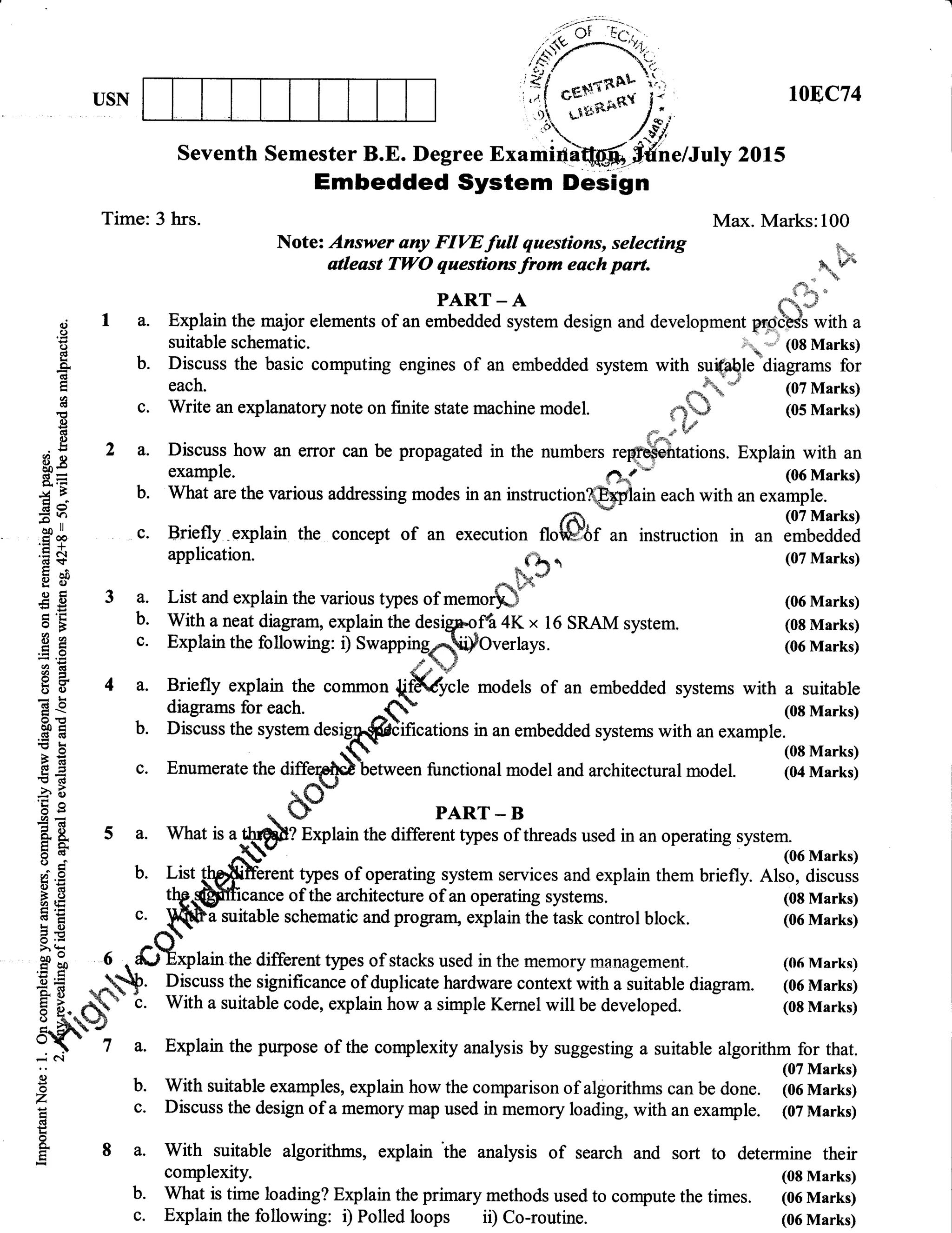 USN 10E,C74
Seventh Semester B.E. Degree Examifldffi, Sfihe/Julv 2015
Embedded System Design
Time: 3 hrs. Max. Marks:100
Note'An ';t;ryolitr#iffif;";lf* .&
o; I a. Explain the major elements
"r*.IfJJ*-$tem design and development *#*, "E suitable schematic. &. J (08 Mirkst
E b. Discuss the basic computing engines of an embedded system with qriqplletdiagrams for
E each. l
i
. irlii"*"*r*rorynoteonfinitestaternachinemodel
_f, [31il::B
O fi 2 a. Discuss how an error can be propagated in the numbers reffitations. Explain with an
tr
=
example. ().r- (0,6 Marks)
f 5 b. What are the various addressing modes in an instruction@ain each with an example.
lgl c. Briefly.explain the concept of an execution u"&rl' instruction * ""
lI#ill?
l $ application.
E* -lFt
(oTMerks)
g
E 3 a. List and explain the various types of memor$r (06 Mrrks)
I
'E b. With a neat diagam, explain the desigrolt 4K x 16 SRAM system. (08 Marks)
.E g c. Explain the following: i) Swappingr{ifOverlays. (06 Mrks)
trE ''H f 4 a. Briefly explain the comnon 1ffif. models of an embedded systems with a suitable
E S diagrams for each. ^(! (oE Marks)
gE b. Discuss the system desl6@ifications in an embedded systems with * "*r,"io, **ur,
€ € c. Enumerate the diffelph)letween functional model and architectural model. (M Marksi
Eg . bo" PARr-B
'E.e . O- pART-B9=
E [ 5 a. What ls a t44]f exphin the different types of threads used in an operating system.
E 1' A$ (o6Msrks)
[.9 U. li.t gg{f}6r"nt tjpes of operating system services and explain them briefly. Also, discuss
; C thgp@fficance of the architecture of an operating systems. (08 Marks)
E E c. $[&a suitable schematic and program, explain the task control block. (06 Merks)
: .€
'
n(t-,
- *,,-urv Dr,uelr.rrrv 4rru Prrrtsr4u+ e,rPr4ru ure Lalsls rJUIluUl UlUUlL. (UO mrfKs,
$ $ 9- a.&Tyhh the different tpes-oJstacks used in the memory management. (06 Marks)
E $ -,.+. nil; th; significance of dupticate trardwarl-co;"";tr#Triili; diagram. l;; ffi;
F E, A' c. With a suitable code, explain how a simple Kemel will be developed. (08 Marks)
Si a. Explain the purpose of the complexity analysis by suggesting a suitable algorithm for that.
o
o
z
Gt
og
E
(07 Marks)
b. With suitable examples, explain how the comparison of algorithms can be done. (06 Marks)
c. Discuss the design of a memory map used in memory loading, with an example. (07 Marks)
8 a. With suitable algorithms, explain the analysis of search and sort to determine their
complexity. (08 Marks)
b. What is time loading? Explain the primary methods used to compute the times. (06 Marks)
c. Explain the following: i) Polled loops ii) Co-routine. (06 Marks)
 