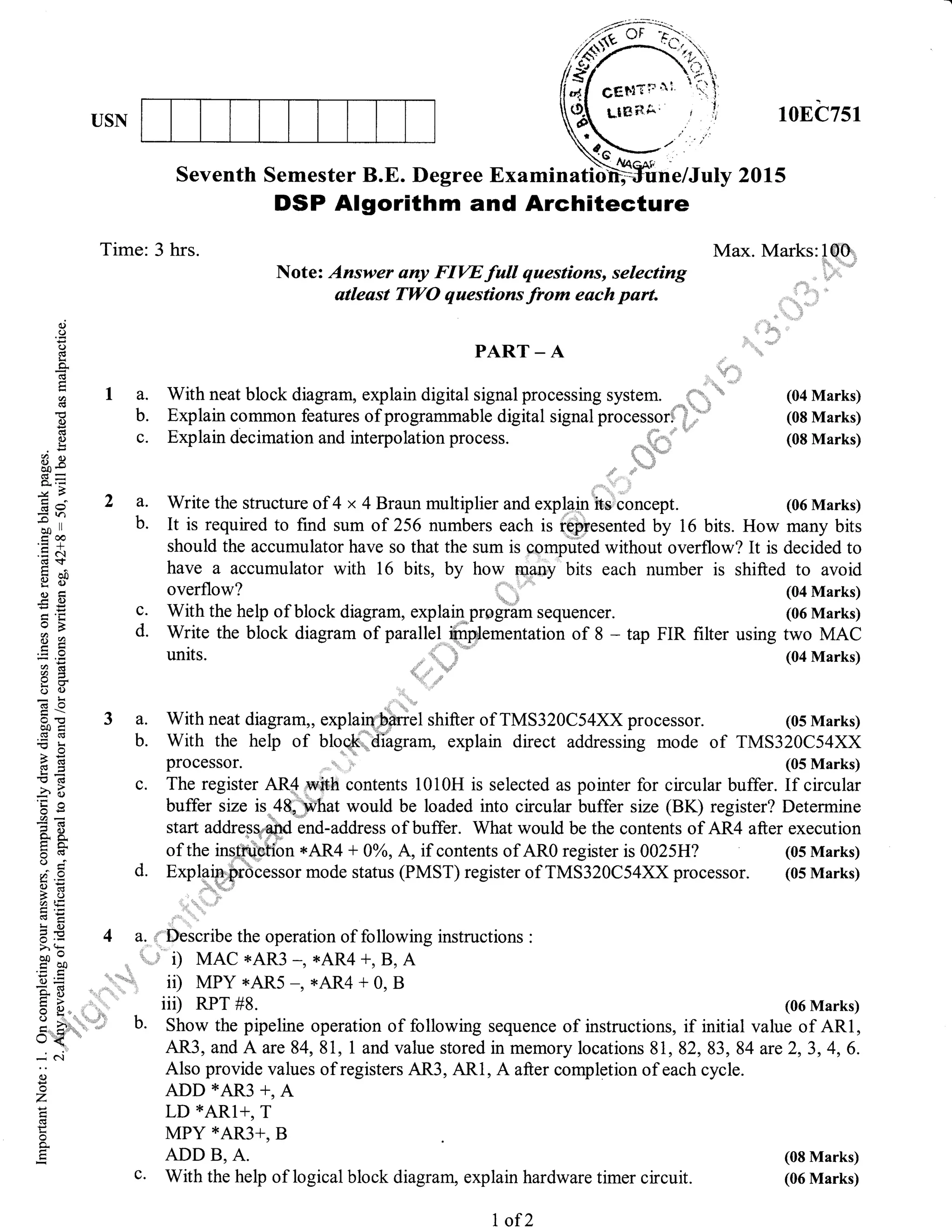 USN
3a.
b.
c.
10EC751
Max. Marks:1S0
(04 Marks)
(08 Marks)
(08 Marks)
(06 Marks)
Seventh Semester B.E. Degree Ex a min atlo;*ffi ne/July 2 0 1 s
DSP Algorithm and Architecture
Note: Answer uny FIW full questions, selecting
atleast TWO questions from each part.
c.
d.
d
o
o(g
Li
A.
U)
(g
E0.)
ot<
E9oo-
!u-
r-rr .
-
-y5
EO
=n*co
ll
troo
.E c(g$
eiltutr.ce
oB
8e
u):i
5U
(€o
oo<(gd
E:
}E!s5
E(6
2"ts
5jl
-!2
=
i} 5-
triL
(-) ;ahv
OEt()<a tE
=()6E>:
tr' bo
C)=
:,. g
xo()
-i
i'r
oE'
: c.i
()
z
(s
li
o
o.
Time: 3 hrs.
1a.
b.
c.
2a.
b.
PART _ A
With neat block diagram, explain digital signal processing system.
-{:
Explain common features of programmable digital signal processori i
Exp lain decimation and interpo lation pro cess.
Write the structure of 4 x 4 Braun multiplier and explainh*concept.
With the help of block diagram, explain progiam sequencer.
Write the block diagram of parallel iirrpilementation of 8 -
units. "r
It is required to find sum of 256 numbers each is represented by 16 bits. How many bits
should the accumulator have so that the sum is computed without overflow? It is decided to
have a accumulator with 16 bits, by how many bits each number is shifted to avoid
(04 Marks)
(06 Marks)
tap FIR filter using two MAC
(04 Marks)
With neat diagram,, explairy'bfuel shifter of TMS3 2OC54XX processor. (05 Marks)
With the help of bloqk:,"diagram, explain direct addressing mode of TMS320C54XX
processor. (05 Marks)
The register AR4 with contents 1010H is selected as pointer for circular buffer. If circular
buffer size is 48,|*hat would be loaded into circular buffer size (BK) register? Determine
start addres+,#d-.rA-uaOress of buffer. What would be the contents of AR4 after execution
of the ins-tni'etibn tAR4 + oh, A, if contents of ARO register is 0025H? (05 Marks)
d. Exp$,gffcessor mode status (PMST) register of TMS3z}Cltxxprocessor. (05 Marks)
4 &, ,""Describe the operation of following instructions :
* u
,;'' i) MAC *AR3 -, *AR4 +, B, A
"".. 1, iD MPY *AR5 -, *AR4 + 0, B
,,,.'.
" iii) RPT #g.
b. Show the pipeline operation of following sequence of instructions, if initial value of ARl,
AR3, and A are84,81, 1 and value stored in memory locations 81,82,83, 84 are2,3,4,6.
Also provide values of registers AR3, ARl, A after completion of each cycle.
ADD *AR3 *, A
LD *ARl+, T
MPY X411]*, B
ADD B, A.
c. With the help of logical block diagram, explain hardware timer circuit.
(06 Marks)
(08 Marks)
(06 Marks)
t of 2
 