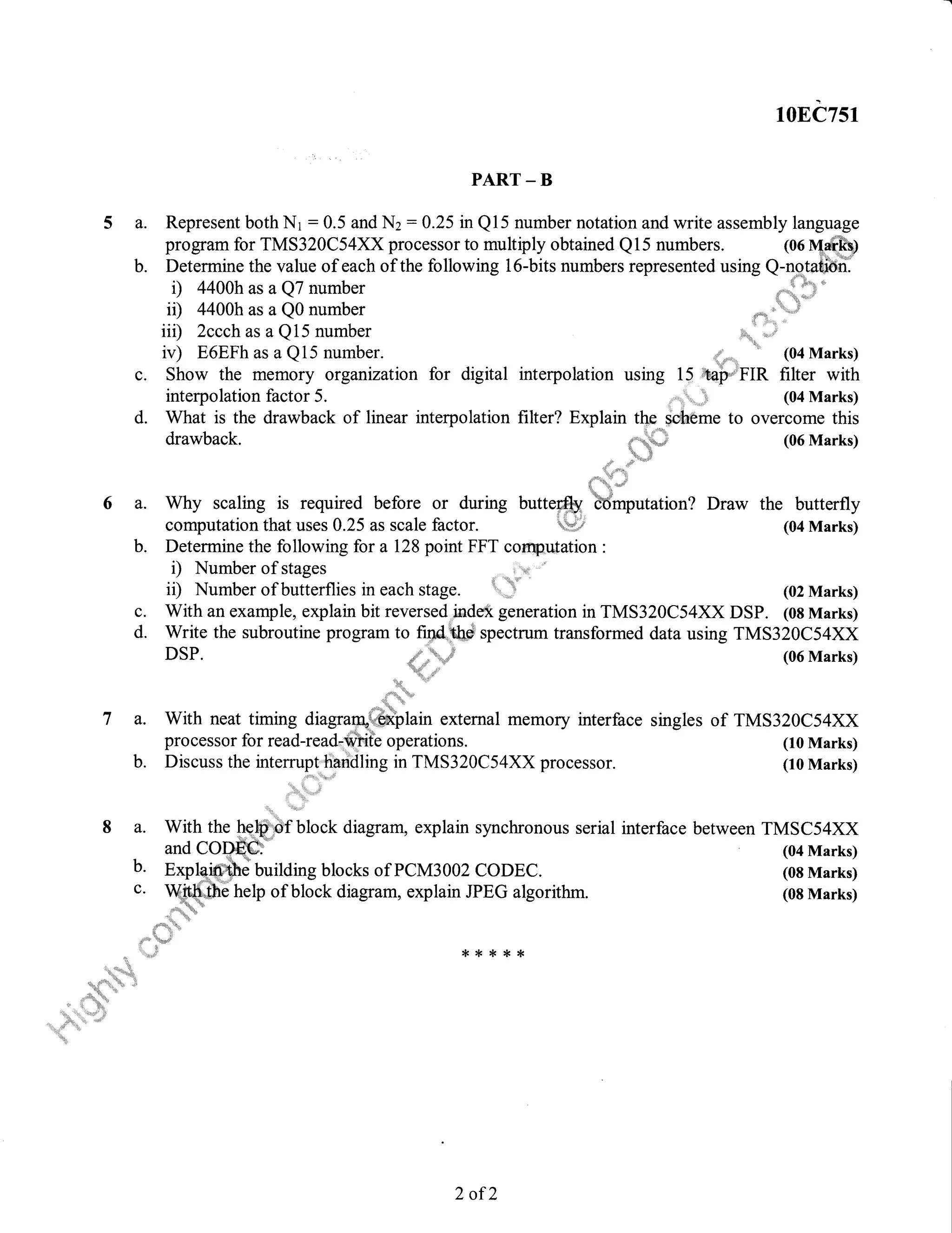 5a.
b.
6a.
b.
c.
d.
108C751
PART _ B
Represent both Nr : 0.5 and Nz : 0.25 in Ql5 number notation and write assembly language
program for TMS3z}Cs4xxprocessor to nmltiply obtained Q15 numbers. (06 Msrk)
Determine the value of each of the following 16-bits numbers represented using Q-notati6n.
i) 4400h as a Q7 number
ii) 4400h as a Q0 number ., ,"" '.
li: 1l i:"1:. '
i
iil) 2ccch as a Q 15 number u'
"
,.=
iv) E6EFh as a Q 15 number. ,;,,. " (04 Marks)
Show the memory organization for digital interpolation using 15 ;taP'' FIR filter with
interpolation factor 5. ',, (04 Marks)
What is the drawback of linear interpolation filter? Explain the,scheme to overcome this
drawback. ,;;,,0, (06 Marks)
5
Why scaling is required before or during butte@ bdmputation? Draw the butterfly
computation that uses 0.25 as scale factor. i.,,i# (04 Marks)
Determine the following for a 128 point FFT coffit utation :
i) Number of stages
il) Number of butterflies in each stage. ",n
'
With an example, explain bit reversed index generation in TMS320C54XX DSP. (08 Marks)
Write the subroutine program to find,&r#].. spectrum transformed data using TMS320C54XX
DSP. (06 Marks)
singles of TMS320C54XX
(10 Marks)
(10 Marks)
c.
d.
(02 Marks)
(04 Marks)
(08 Marks)
(08 Marks)
'u..,.'
*
7 a. With neat timing diagranU+"ql$Cplain external memory interface
pro cessor for read-read-Writ'e operations.
b. Discuss the intemrpt"handling in TMS320C54XX processor.
8 a. With the he$. block diagram, explain synchronous serial interface between TMSC54XX
and CODEC
b' Expfuffi. U,ritOirg blocks of PCM3002 CODEC.
c. Wu1t[1,,,. b help of block diagram, explain JPEG algorithm.
.": "L "'
",,i
*****
2 of 2
 