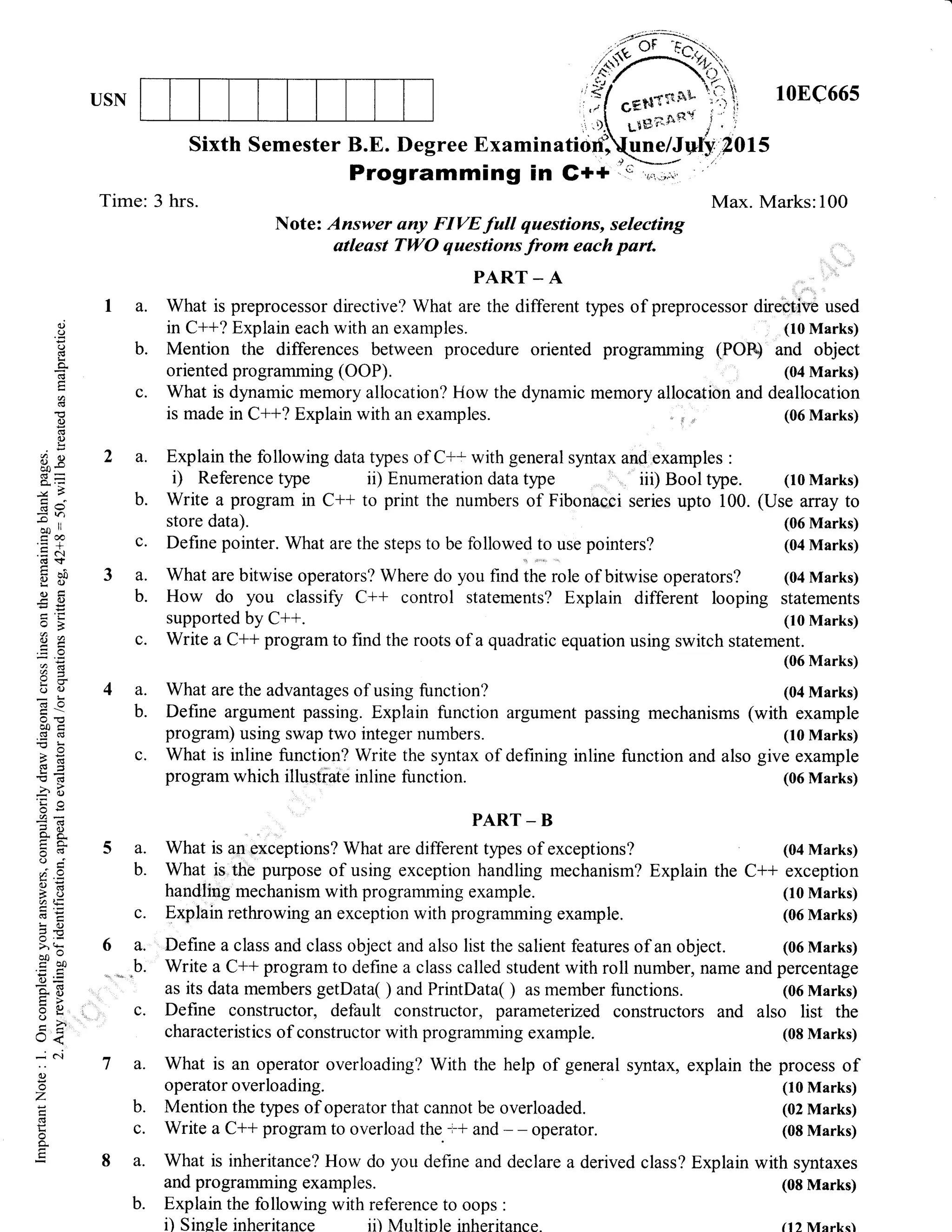 USN 10EC665
Time: 3 hrs. Max. Marks:100
Note: Answer uny FIVE full questions, selecting
atleast TWO questions from each part.
I a. What is preprocessor directive? What are the different types of preprocessor directive used
in C++? Explain each with an examples. (I0 Marks)
b. Mention the differences between procedure oriented programming (POB and object
oriented programming (OOP). (04 Marks)
c. What is dynamic memory allocation? How the dynamic memory allocation and deallocation
is made in C++? Explain with an examples. " i ,, (06 Marks)
a. Explain the following data types of C+'with general syntax and examples :
i) Reference tlpe ii) Enumeration data tlpe iii) Bool type. (10 Marks)
b. Write a program in C++ to print the numbers of Fibonacci series upto 100. (Use array to
store data). (06 Marks)
c. Define pointer. What are the steps to be followed
l: lt. pointers? (04 Marks)
a. What are bitwise operators? Where do you find the role of bitwise operators? (04 Marks)
b. How do you classify C++ control statements? Explain different looping statements
supported by C++. (10 Marks)
c. Write a C++ program to find the roots of a quadratic equation using switch statement.
(06 Marks)
a. What are the advantages of using function? (04 Marks)
b. Define argument passing. Explain function argument passing mechanisms (with example
program) using swap two integer numbers. (10 Marks)
c. What is inline function? Write the syntax of defining inline function and also give example
program which illustiate inline function. (06 Marks)
PART - B
a. What is an exceptions? What are different types of exceptions? (04 Marks)
b. What is.the purpose of using exception handling mechanism? Explain the C++ exception
handling mechanism with programming example. (10 Marks)
c. Explain rethrowing an exception with programming example. (06 Marks)
a. Define a class and class object and also list the salient features of an object. (06 Marks)
b. Write a C+* program to define a class called student with roll number,name and percentage
as its data members getData( ) and PrintData( ) as member functions. (06 Marks)
c. Define constructor, default constructor, parameterrzed constructors and also list the
characteristics of constructor with programming example. (08 Marks)
a. What is an operator overloading? With the help of general syntax, explain the process of
operator overloading. (10 Marks)
b. Mention the types of operator that cannot be overloaded. (02 Marks)
c. Write a C++ program to overload the. t* and - - operator. (08 Marks)
a. What is inheritance? How do you define and declare a derived class? Explain with syntaxes
and programming examples. (08 Marks)
b. Explain the following with reference to oops :
d(.)
a(B
L
(n
E
a
0)
(t
(l)
Lr
8R
-v?
(69
=.)-oo ll
cca
.= c(€s
b ?.0
oFt- O)
o3
8e
aX
q;()
o!o0c
.E CB
o>q
-(E
ss'J
E(€
5sa4
o. 6.
();
a9
9E5(.)ultE
EEi-()
>!
bo-
-- oo
=9Xe)
(J-
rJ<
(l)
o
z
l<
,${:r'---r*,',rl "tl*no*' j . i,
SixthSemesterB.E.DegreeExaminatio,f;k/Ivt,sr?ots
t' *-*-/
Programming in G++ c'r,i;,;1
i) Sinele inheritance ii) Multiole inheritance. (12 Mcrks)
 