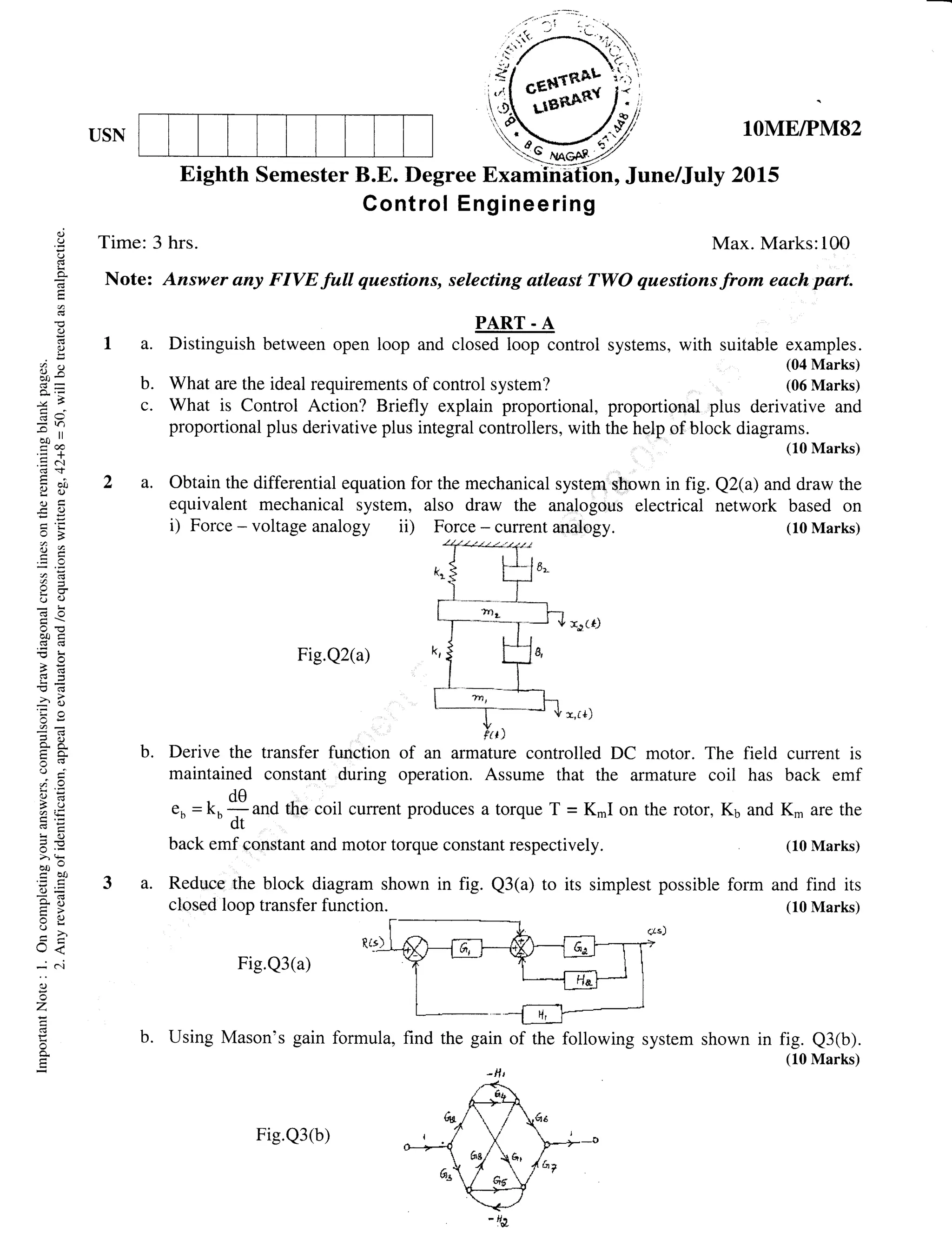 USN
ii( ,*.#ll',,'
w 1OMEIPM82
20L5
field current is
has back emf
and Kn, are the
(10 Marks)
shown in fig. Q3(b).
(10 Marks)
qi
C)
()
l-<
a
o
o!
?c)
c5e
-* ll
a@.; -l-
.= (-l
iao
oC
-c()
,CJ2
eC,)
aoc
o>!
-(!C3-
!d
ir!o
=9
a.E
ic)
6.v> !-
bo"
ab0
o=
c-U
C)
U<
-
Cl
e)
z
F
o
E
Control Engineering
Time: 3 hrs. Max. Marks:100
Note: Answer any FIVE full questions, selecting atleast TWO questions from each pert.
a.Distinguishbetweenopen1oopu.'o.,offionffolsystems, with suitable examples.
(04 Marks)
(06 Marks)What are the ideal requirements of control system?
What is Control Action? Briefly explain proportional, proportional plus derivative and
proportional plus derivative plus integral controllers, with the help of block diagrami
uu.r.rl
Obtain the differential equation for the mechanical system shown in fig. Q2(a) and draw the
equivalent mechanical system, also draw the analogous electrical network based on
i) Force - voltage analogy ii) Force - current analogy. (10 Marks)
:r(*J
Fig.Q2(a)
x,tl)
b.
C.
Eighth Semester B.E. Degree Examfii6tion, June/July
b. Derive the transfer function of an armature controlled DC motor. The
maintained constant during operation. Assume that the armature coil
de
e b
: kn - and the, coil current produces a torque T = K.I on the rotor, K6
ctt
back emf constant and motor torque constant respectively.
formula, find the gain of the following system
'Ht
a.
a. Reduce the block diagram shown in fig. Q3(a) to its simplest possible form and find its
closed loop transfer function (10 Marks)
Fig.Q3(a)
b. Using Mason's gain
Fie.Q3(b)
 