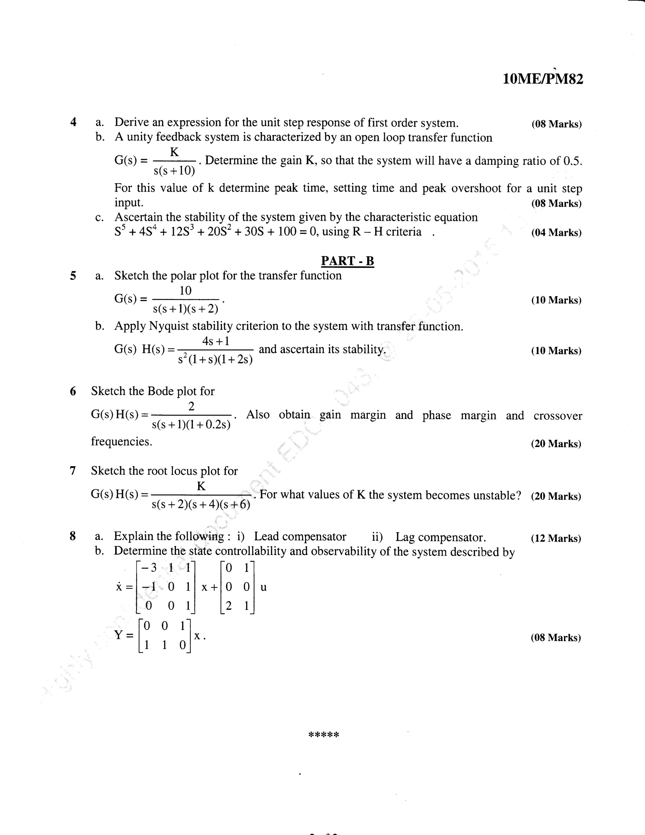 Derive an expression for the unit step response of first order system.
lOME/PM82
(08 Marks)
A unity feedback system is characterized by an open loop transfer function
G(s) = ,
K,=,
. Determine the gain K, so that the system will have a damping ratio of 0.5.
s(s + 10) J
For this value of k determine peak time, setting time and peak overshoot for a unit step
input. (08 Marks)
Ascertain the stability of the system given by the characteristic equation
55 +4Sa+ 1253 +2052+30S + 100=0,usingR-Hcriteria (04Marks)
PART . B
Sketch the polar plot for the transfer function
G(s) =
10
s(s+l)(s+2)
b. Apply Nyquist stability criterion to the system with transfer function.
G(s) H(s) =
4s+l
and ascertain its stability.
s'(1 + sX1+ 2s)
(10 Marks)
4a.
b.
c.
a.
(10 Marks)
Sketch the Bode plot for
G(s)H(s):*.A1soobtaingainmarginandphasemarginandcroSSoVer
s(s+1)(1 +0.2s)
frequencies. (20 Marks)
Sketch the root locus plot for
G(s) H(s) = ; ::;
K
;:; ,i:, . fo. what values of K the system becomes unstable? (20 Marks)
s(s + 2)(s + 4)(s +6)
a. Explain the following : i) Lead compensator ii) Lag compensator. (12 Marks)
b. Determine the state controllability and observability of the system described by
l-- : I 1l l-o rl
*-l-t o rl^*1, olu
[o o r] l, 1]
lo o l'l
Y=l lx. (O8Marks)
Ll 1 o.l
*****
 
