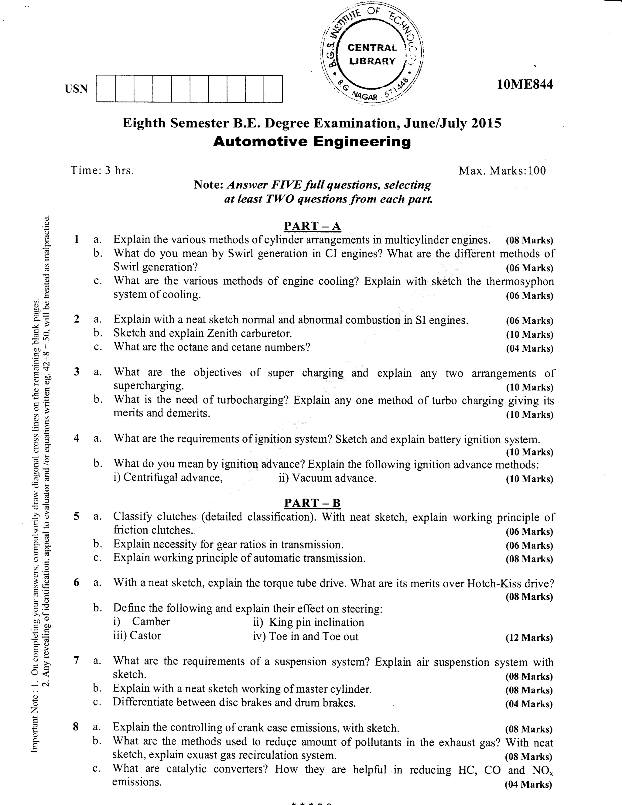 10M8844USN
Time: 3 hrs.
a. Explain with a neat sketch normal and abnormal combustion in SI engines.
b. Sketch and explain Zenith carburetor.
c. What are the octane and cetane numbers?
a. What are the objectives of super charging and explain any
supercharging.
Eighth Semester B.E. Degree Examination, June/July 2015
Automotive Engineering
Note: Answer FIVE full questions, selecting
at least TWO questions from each parl
PART _ A
a. Explain the various methods of cylinder affangements in multicylinder engines. (08 Marks)
b. What do you mean by Swirl generation in CI engines? What are the different methods of
Swirl generation? (06 Marks)
c. What are the various methods of engine cooling? Explain with sketch the thermosyphon
system of cooling. (06 Marks)
M ax. M arks: 1 00
(06 Marks)
(10 Marks)
(04 Marks)
two arrangements of
(10 Marks)
charging giving its
(10 Marks)
(12 Marks)
air suspenstion system with
(08 Marks)
(08 Marks)
(04 Marks)
(08 Marks)
in the exhaust gas? With neat
(08 Marks)
reducing HC, CO and NO*
(04 Marks)
()
o
()
t<
a-
a
o
C)
ir
8P
G!'
7h
:Jrll
r&.= -!
.= (..I
c$
rbO
i()
EO
cB
?a
aI
bU
tfJ tr
/(s3-
a''a)
5lJ
c-X
3t!
;a
cJ=
5acA LE
:i 6)
=E
Ct, O
trbo'r: c
6=
5i- ()
=()
:>,
(r<
-'oj
c-)
Z
,
a
b. What is the need of turbocharging? Explain any one method of turbo
merits and demerits.
a. What are the requirements of ignition system? Sketch and explain battery ignition system.
(10 Marks)
b. What do you mean by ignition advance? Explain the following ignition advance methods:
i) Centrifugal advance, ii) Vacuum advance. (10 Marks)
PART - B
a. Classify clutches (detailed classification). With neat sketch, explain working principle of
friction clutches" (06 Marks)
b. Explain necessity for gear ratios in transmission. (06 Marks)
c. Explain working principle of automatic transmission. (08 Marks)
a. With a neat sketch, explain the torque tube drive. What are its merits over Hotch-Kiss drive?
(08 Marks)
b. Define the following and explain their effect on steering:
i) Camber ii) King pin inclination
iii) Castor iv) Toe in and Toe out
a. What are the requirements of a suspension system? Explain
sketch.
b. Explain with aneat sketch working of master cylinder.
c. Differentiate between disc brakes and drum brakes.
a. Explain the controlling of crank case emissions, with sketch.
b. what are the methods used to reduqe amount of pollutants
sketch, explain exuast gas recirculation system.
c. What are catalyic converters? How they are helpful in
emissions.
 