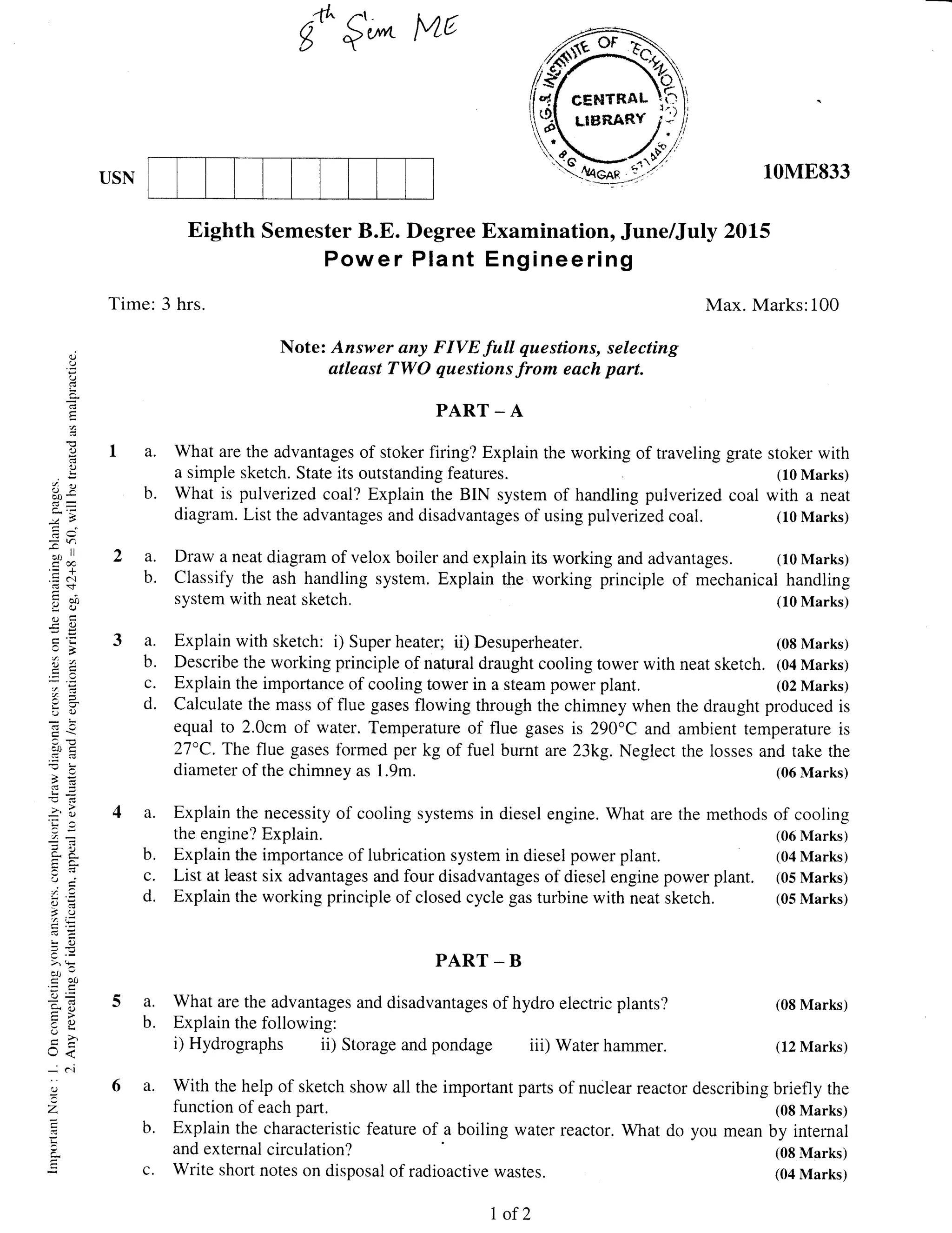 :ft" fr.
g'^$',^ [ul6
Note: Answer any FIVE fuU questions, selecting
atleast TWO questions from each part.
PART _ A
a. What are the advantages of stoker firing? Explain the working of traveling grate stoker with
a simple sketch. State its outstanding features. (10 Marks)
b. What is pulverized coal? Explain the BIN system of handling pulverrzed coal with a neat
diagtam. List the advantages and disadvantages of using pulverized coal. (10 Marks)
a. Draw a neat diagram of velox boiler and explain its working and advantages. (10 Marks)
b. Classify the ash handling system. Explain the working principle of mechanical handling
system with neat sketch.
a. Explain with sketch: i) Super heater; ii) Desuperheater.
b. Describe the working principle of natural draught cooling tower with
c. Explain the importance of cooling tower in a steam power plant.
d. Calculate the mass of flue gases flowing through the chimney when
equal to 2.0cm of water. Temperature of flue gases is 290"C and
27"C. The flue gases formed per kg of fuel burnt are 23kg. Neglect
diameter of the chimney as 1.9m.
a. Explain the necessity of cooling systems in diesel engine. What are
the engine? Explain.
b. Explain the importance of lubrication system in diesel power plant.
c. List at least six advantages and four disadvantages of diesel engine power plant.
d. Explain the working principle of closed cycle gas turbine with neat sketch.
PART - B
a. What are the advantages and disadvantages of hydro electric plants?
b. Explain the following:
i) Hydrographs ii) Storage and pondage iii) Water hammer.
With the help of sketch show all the important parts
function of each part.
Explain the characteristic feature of a boiling water
and external circulation?
Write short notes on disposal of radioactive wastes.
Examination, June/July 2015
Engineering
USN
Eighth Semester B.E. Degree
Power Plant
Time: 3 hrs.
10ME833
Max. Marks:100
(10 Marks)
(08 Marks)
neat sketch. (04 Marks)
(02 Marks)
the draught produced is
ambient temperature is
the losses and take the
(06 Marks)
the methods of cooling
(06 Marks)
(04 Marks)
(05 Marks)
(05 Marks)
a.
b.
()
L
C.
,
1)
.ts
d(j
-r, ll
.=N
d$
ioo
-co
'J 1)
iotr
?i
aP
l{ C-
)-=-f, ,;
tr iJ
=->' (F
att c
ec0
v
;O
-tr
U<
-
C.l
.:
z
r<
(08 Marks)
(12 Marks)
of nuclear reactor describing briefly the
(08 Marks)
reactor. What do you mean by internal
(08 Marks)
(04 Marks)C.
I of 2
 