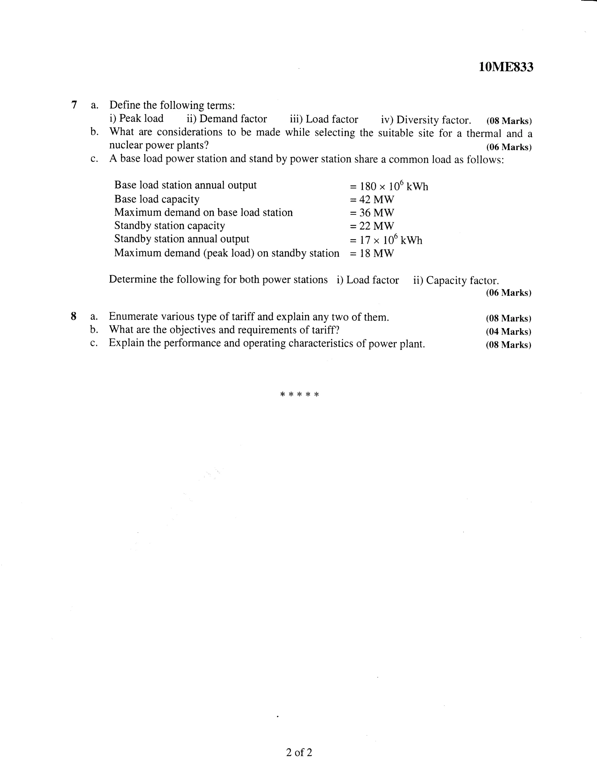10M8833
7 a. Define the following terms:
i) Peak load ii) Demand factor iii) Load factor iv) Diversity factor. (08 Marks)
b. What are considerations to be made while selecting the suitable site for a thermal and a
nuclear power plants? (06 Marks)
c. A base load power station and stand by power station share a common load as follows:
Base load station annual output = 180 x 106 kryh
Base load capacity = 42 MW
Maximum demand on base load station - 36 MW
Standby station capacity - 22 MW
Standby station annual output = 17 x 106 kwh
Maximum demand (peak load) on standby station = 18 MW
Determine the following for both power stations i) Load factor ii) Capacity factor.
(06 Marks)
8 a. Enumerate various type of tariff and explain any two of them. (08 Marks)
b. What are the objectives and requirements of tariff? (04 Marks)
c. Explain the performance and operating characteristics of power plant. (08 Marks)
*{<16*{<
2ofT
 