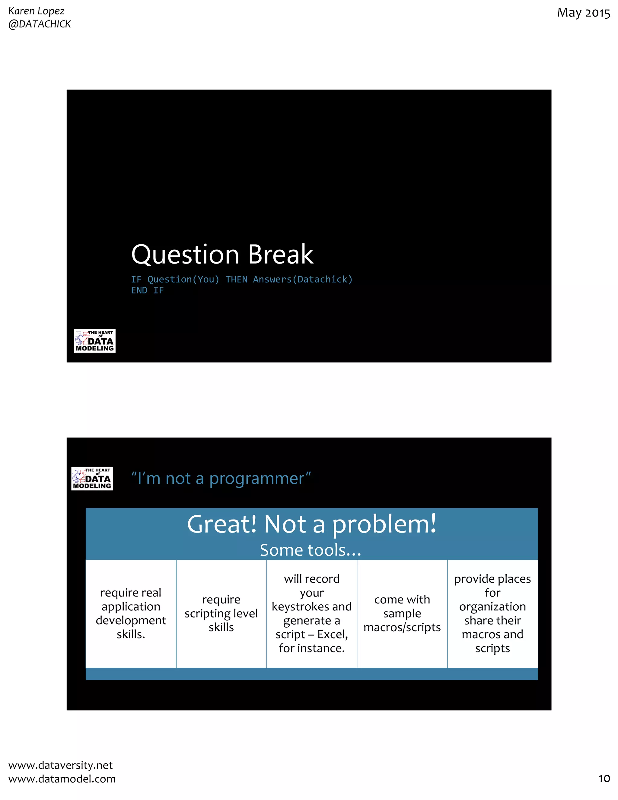 Karen Lopez
@DATACHICK
May 2015
www.dataversity.net
www.datamodel.com 10
Question Break
IF Question(You) THEN Answers(Datachick)
END IF
“I’m not a programmer”
Great! Not a problem!
Some tools…
require real
application
development
skills.
require
scripting level
skills
will record
your
keystrokes and
generate a
script – Excel,
for instance.
come with
sample
macros/scripts
provide places
for
organization
share their
macros and
scripts
 