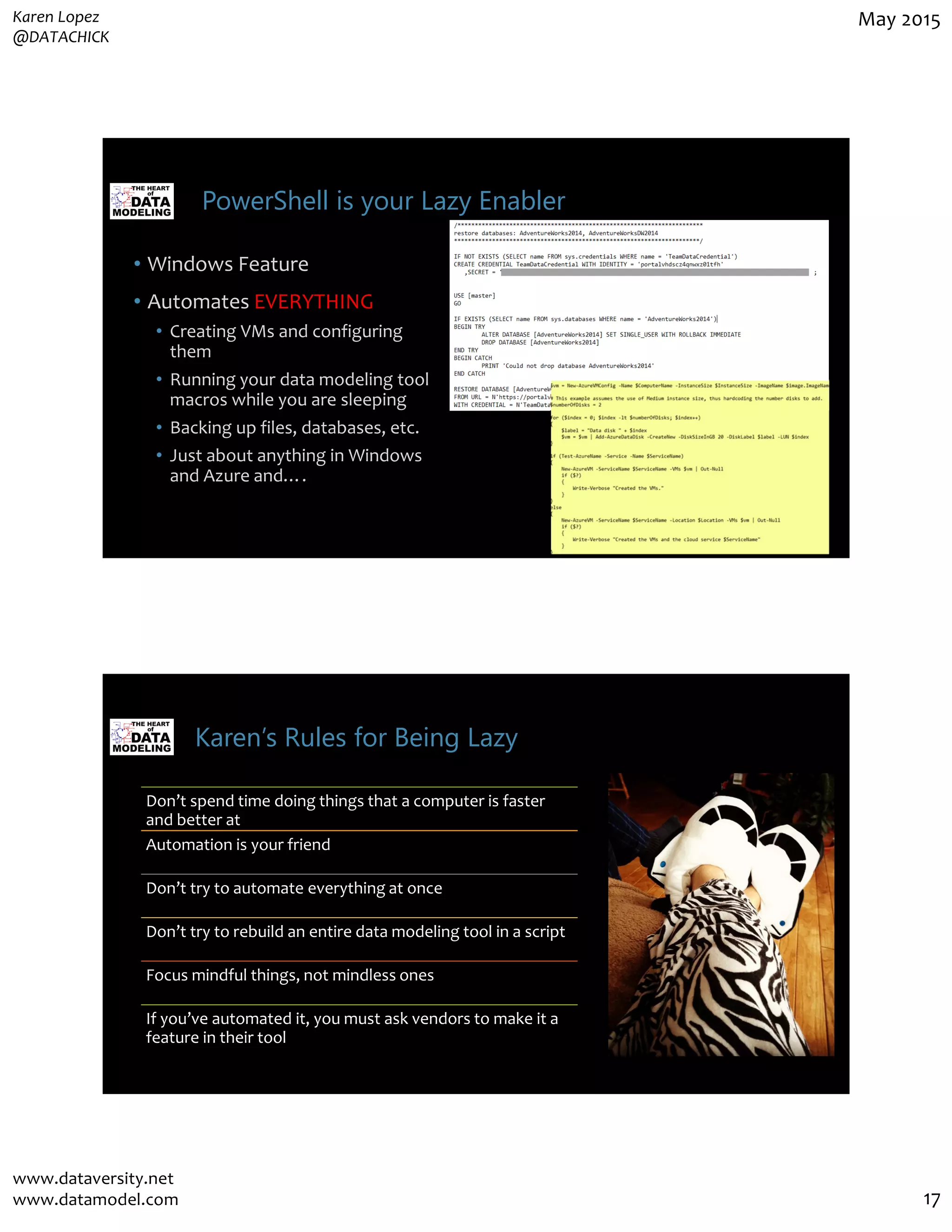 Karen Lopez
@DATACHICK
May 2015
www.dataversity.net
www.datamodel.com 17
PowerShell is your Lazy Enabler
• Windows Feature
• Automates EVERYTHING
• Creating VMs and configuring
them
• Running your data modeling tool
macros while you are sleeping
• Backing up files, databases, etc.
• Just about anything in Windows
and Azure and….
Karen’s Rules for Being Lazy
Don’t spend time doing things that a computer is faster
and better at
Automation is your friend
Don’t try to automate everything at once
Don’t try to rebuild an entire data modeling tool in a script
Focus mindful things, not mindless ones
If you’ve automated it, you must ask vendors to make it a
feature in their tool
 