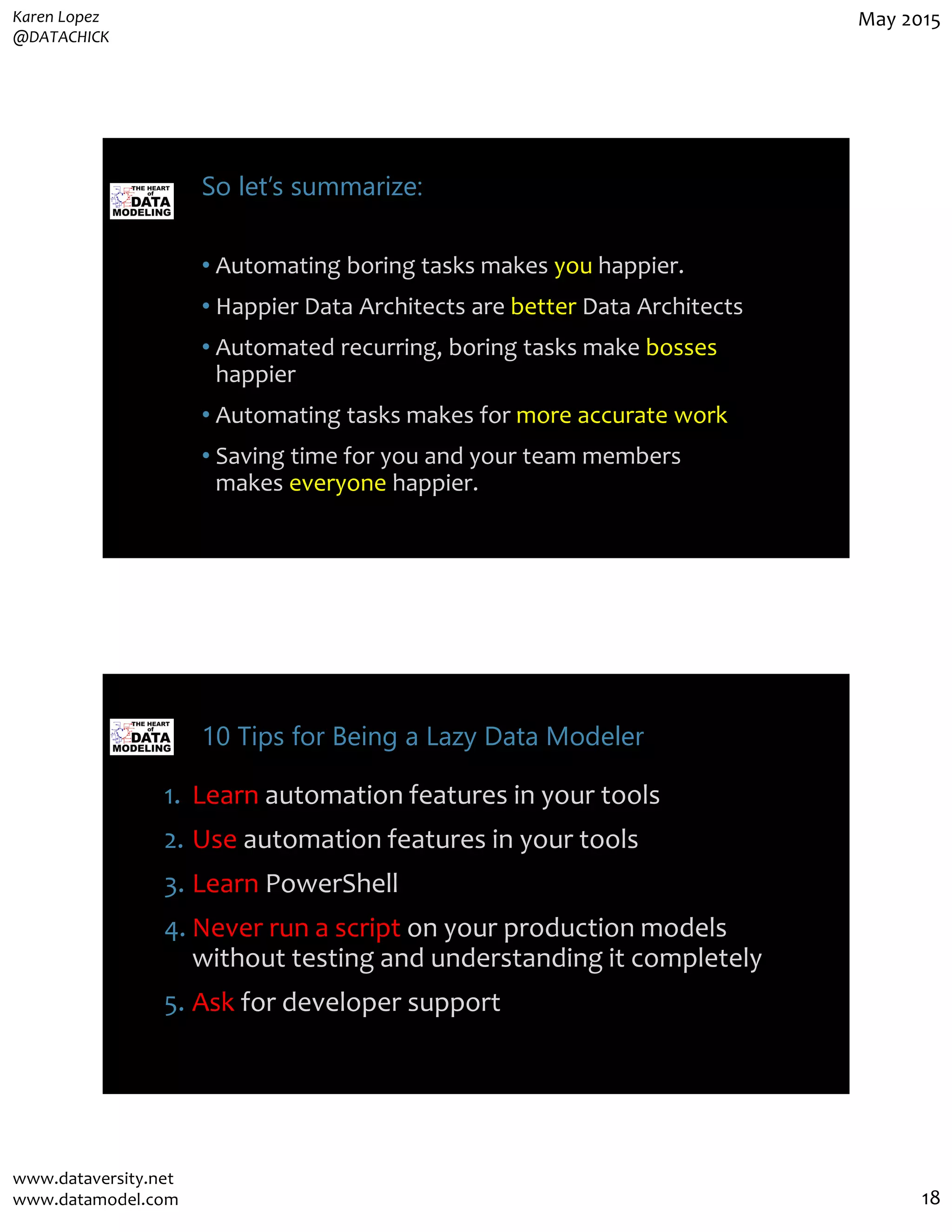 Karen Lopez
@DATACHICK
May 2015
www.dataversity.net
www.datamodel.com 18
So let’s summarize:
• Automating boring tasks makes you happier.
• Happier Data Architects are better Data Architects
• Automated recurring, boring tasks make bosses
happier
• Automating tasks makes for more accurate work
• Saving time for you and your team members
makes everyone happier.
10 Tips for Being a Lazy Data Modeler
1. Learn automation features in your tools
2. Use automation features in your tools
3. Learn PowerShell
4. Never run a script on your production models
without testing and understanding it completely
5. Ask for developer support
 