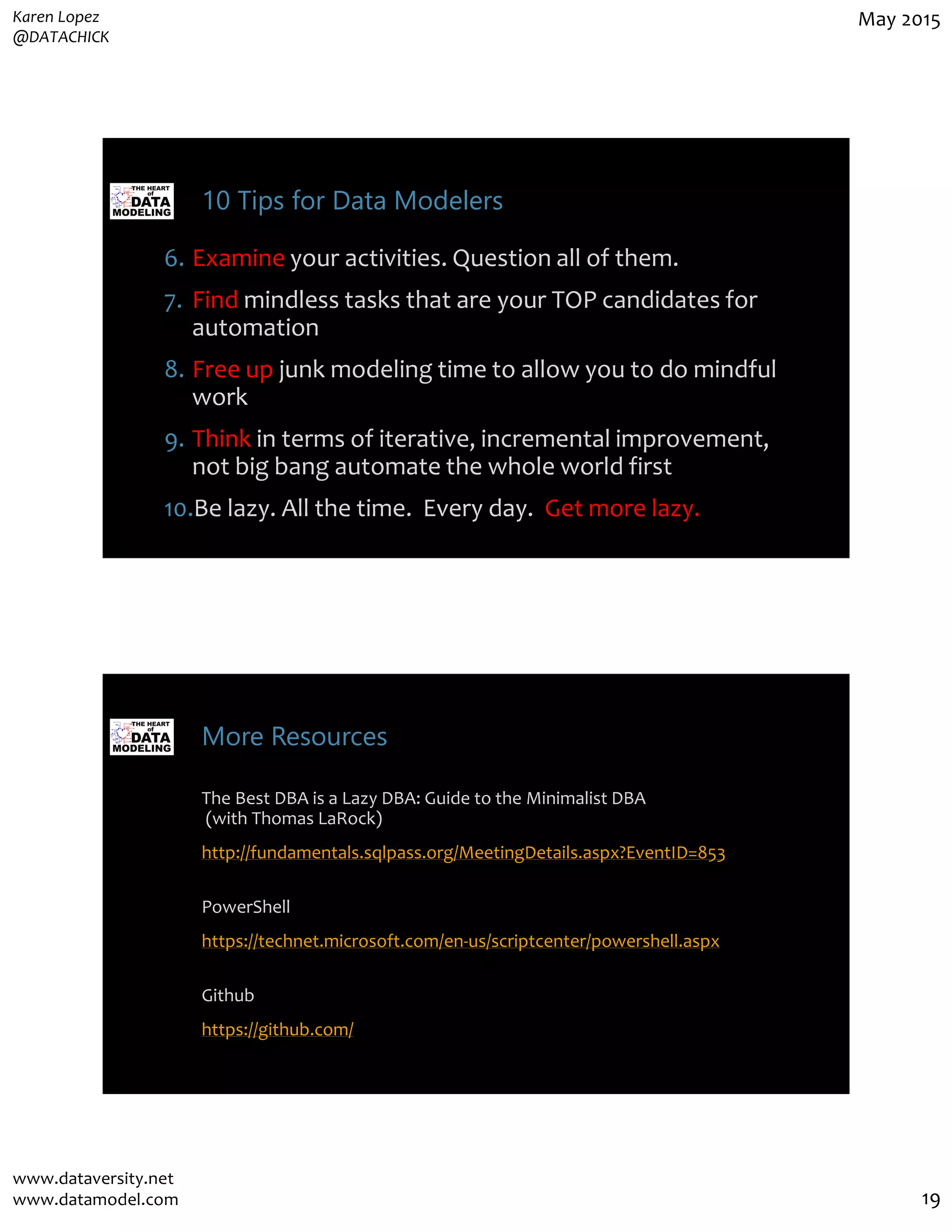 Karen Lopez
@DATACHICK
May 2015
www.dataversity.net
www.datamodel.com 19
10 Tips for Data Modelers
6. Examine your activities. Question all of them.
7. Find mindless tasks that are your TOP candidates for
automation
8. Free up junk modeling time to allow you to do mindful
work
9. Think in terms of iterative, incremental improvement,
not big bang automate the whole world first
10.Be lazy. All the time. Every day. Get more lazy.
More Resources
The Best DBA is a Lazy DBA: Guide to the Minimalist DBA
(with Thomas LaRock)
http://fundamentals.sqlpass.org/MeetingDetails.aspx?EventID=853
PowerShell
https://technet.microsoft.com/en-us/scriptcenter/powershell.aspx
Github
https://github.com/
 