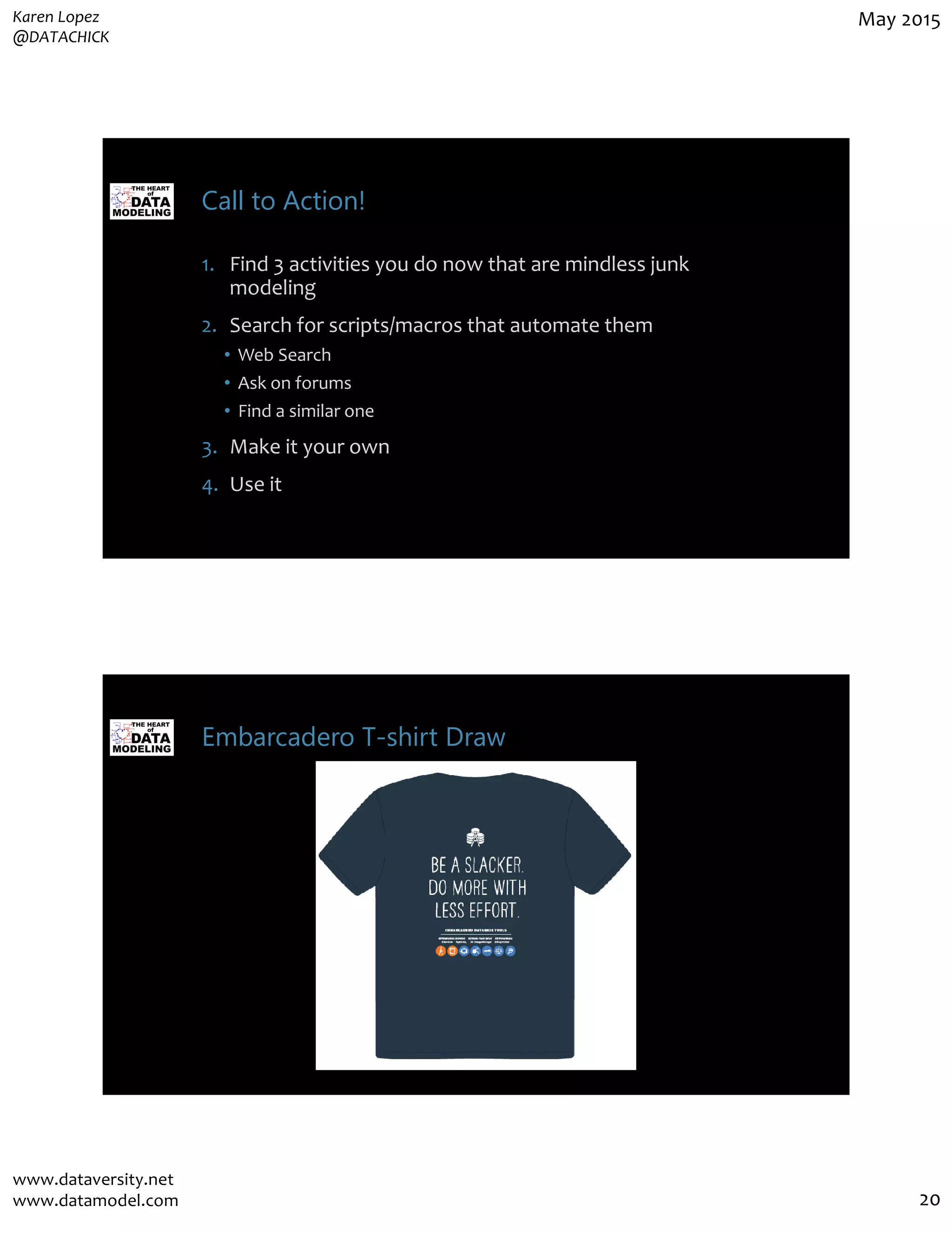 Karen Lopez
@DATACHICK
May 2015
www.dataversity.net
www.datamodel.com 20
Call to Action!
1. Find 3 activities you do now that are mindless junk
modeling
2. Search for scripts/macros that automate them
• Web Search
• Ask on forums
• Find a similar one
3. Make it your own
4. Use it
Embarcadero T-shirt Draw
 