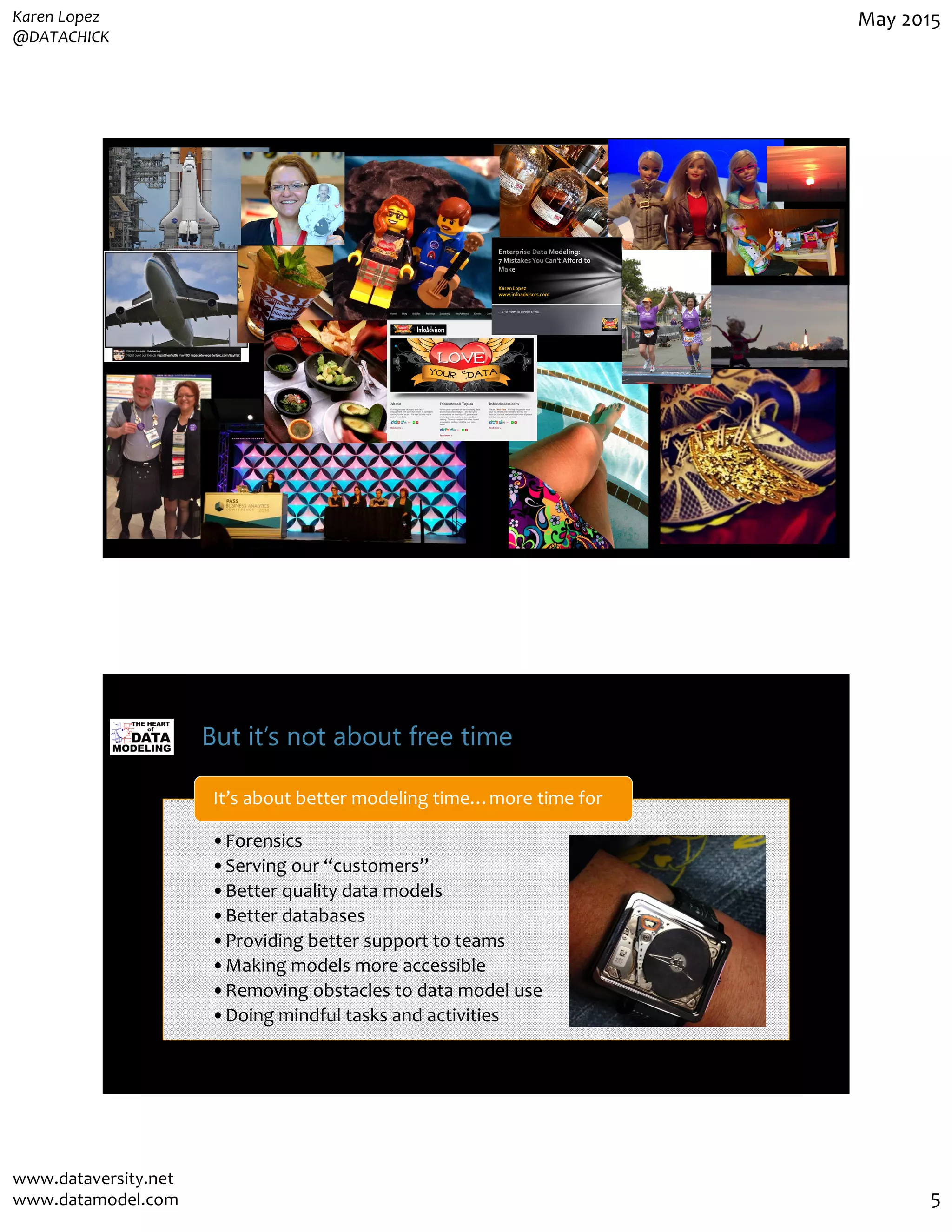 Karen Lopez
@DATACHICK
May 2015
www.dataversity.net
www.datamodel.com 5
But it’s not about free time
•Forensics
•Serving our “customers”
•Better quality data models
•Better databases
•Providing better support to teams
•Making models more accessible
•Removing obstacles to data model use
•Doing mindful tasks and activities
It’s about better modeling time…more time for
 