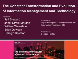 The Constant Transformation and Evolution
of Information Management and Technology
Panelists
Jeff Steward
Janet Strohl-Morgan
William Weinstein
Brian Dawson
Carolyn Royston
Sponsored by
Digital Strategies & Transformations SIG
Information Technology SIG
Moderated by
Douglas Hegley
 