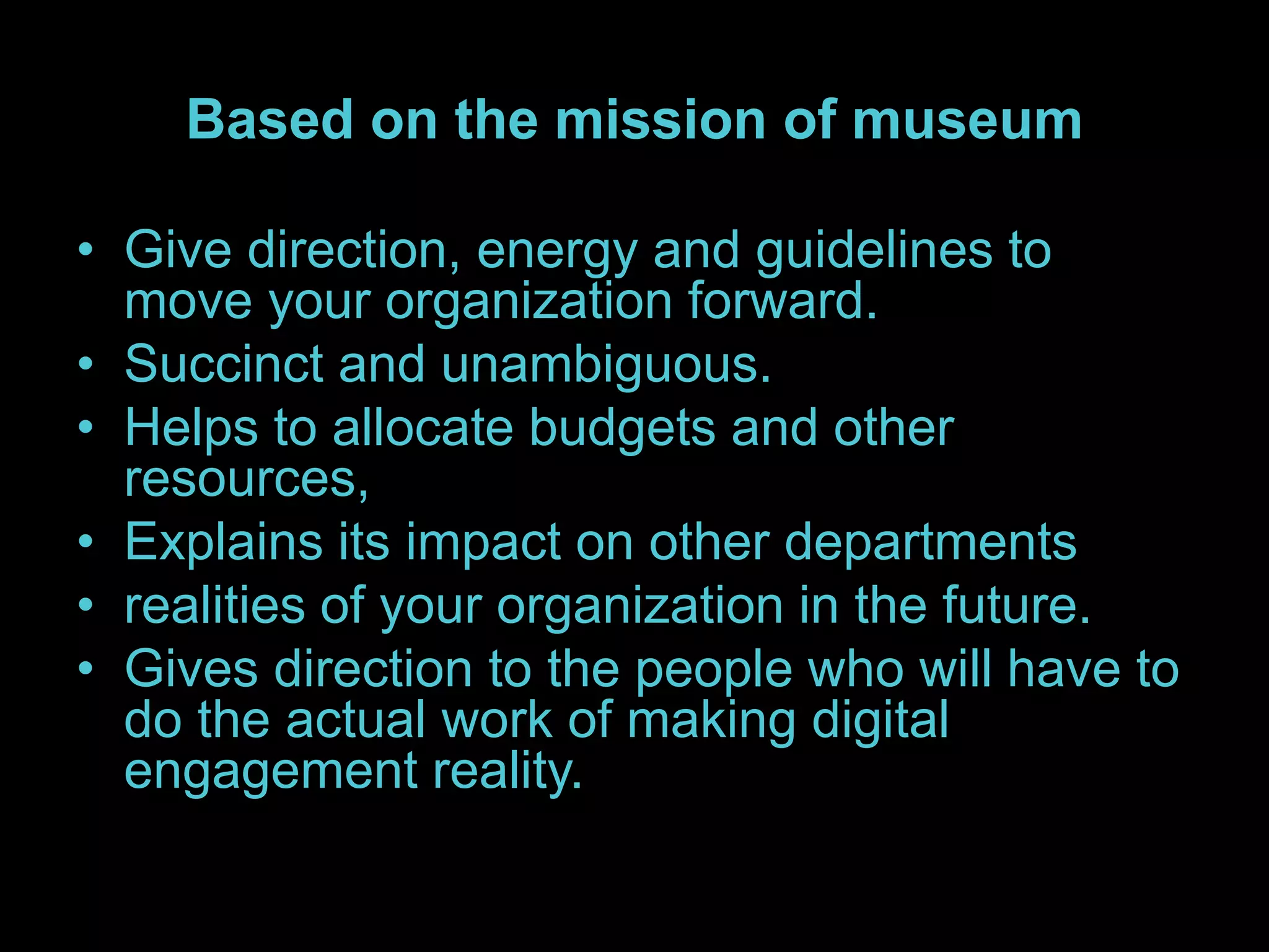 Based on the mission of museum
• Give direction, energy and guidelines to
move your organization forward.
• Succinct and unambiguous.
• Helps to allocate budgets and other
resources,
• Explains its impact on other departments
• realities of your organization in the future.
• Gives direction to the people who will have to
do the actual work of making digital
engagement reality.
 