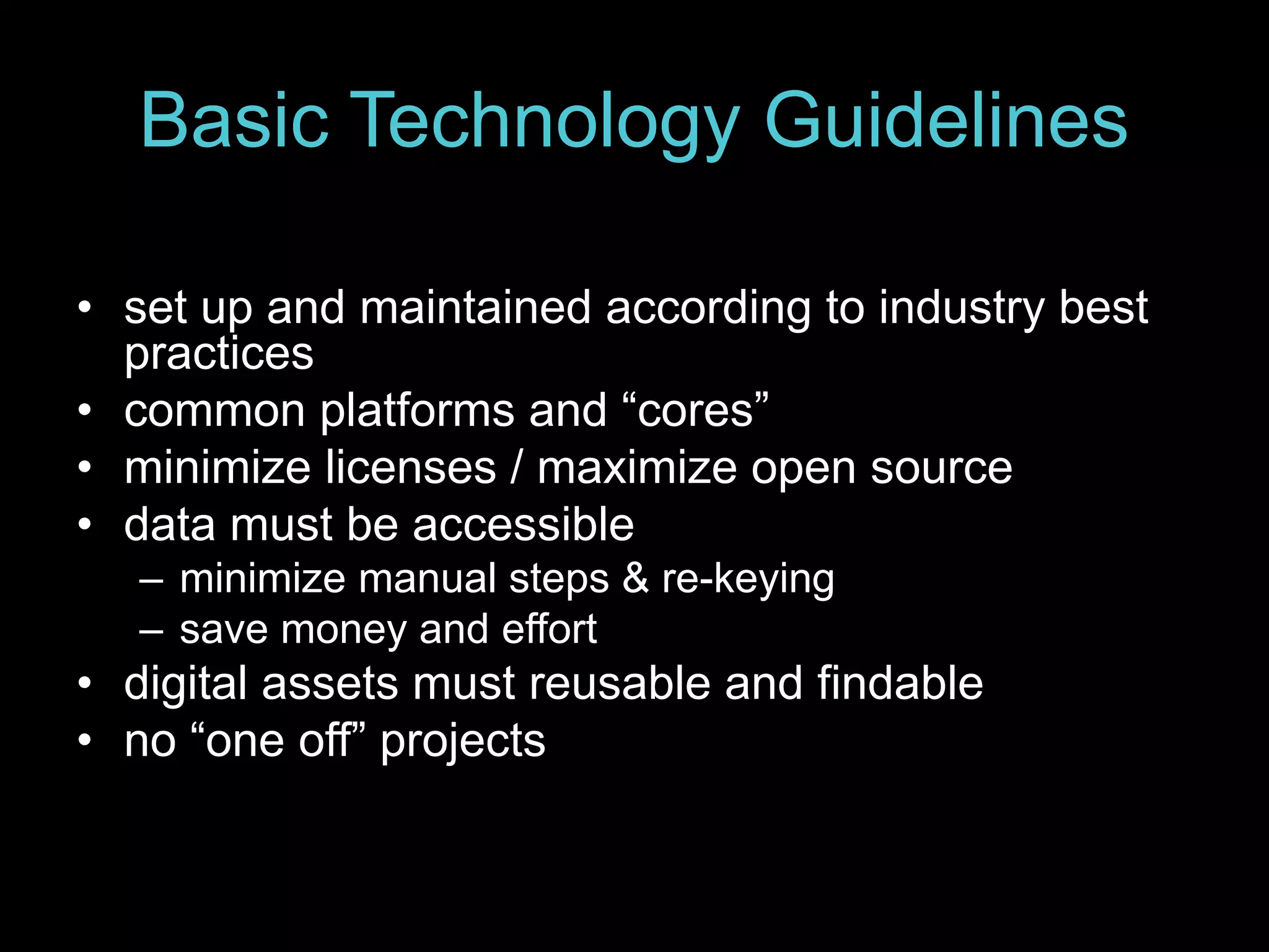 Basic Technology Guidelines
• set up and maintained according to industry best
practices
• common platforms and “cores”
• minimize licenses / maximize open source
• data must be accessible
– minimize manual steps & re-keying
– save money and effort
• digital assets must reusable and findable
• no “one off” projects
 