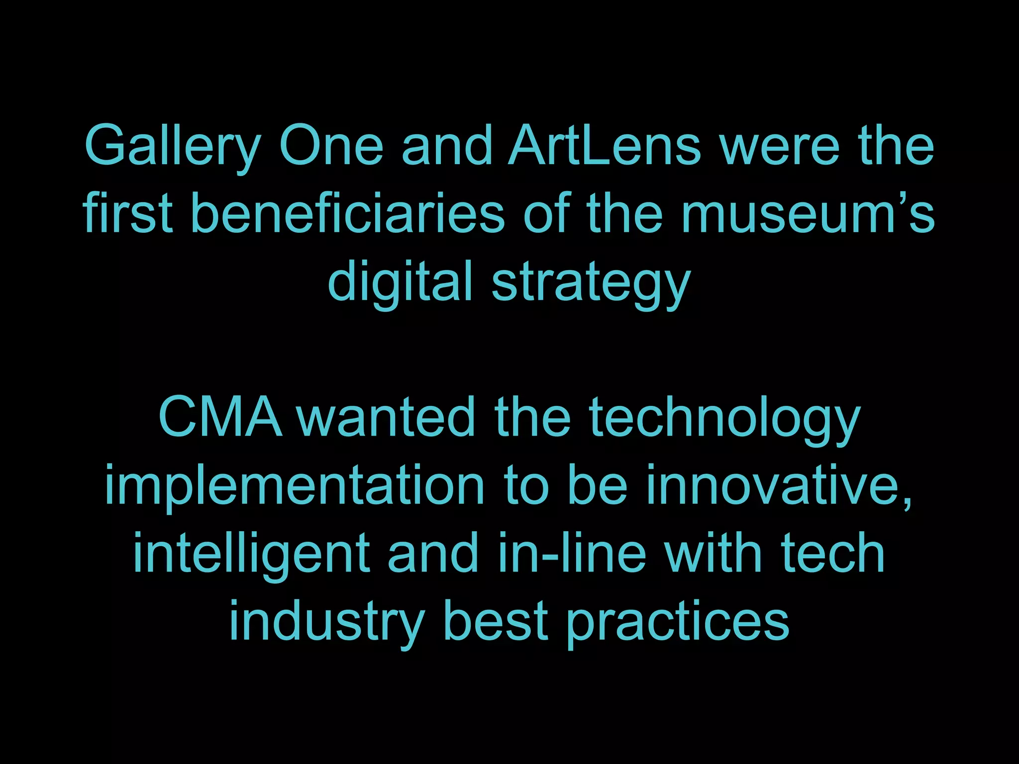 Gallery One and ArtLens were the
first beneficiaries of the museum’s
digital strategy
CMA wanted the technology
implementation to be innovative,
intelligent and in-line with tech
industry best practices
 