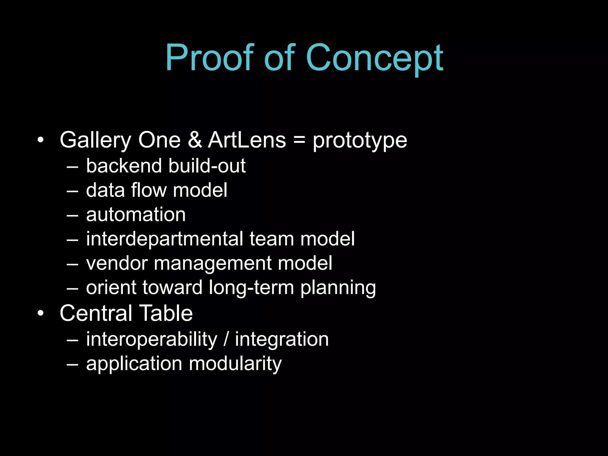 Proof of Concept
• Gallery One & ArtLens = prototype
– backend build-out
– data flow model
– automation
– interdepartmental team model
– vendor management model
– orient toward long-term planning
• Central Table
– interoperability / integration
– application modularity
 