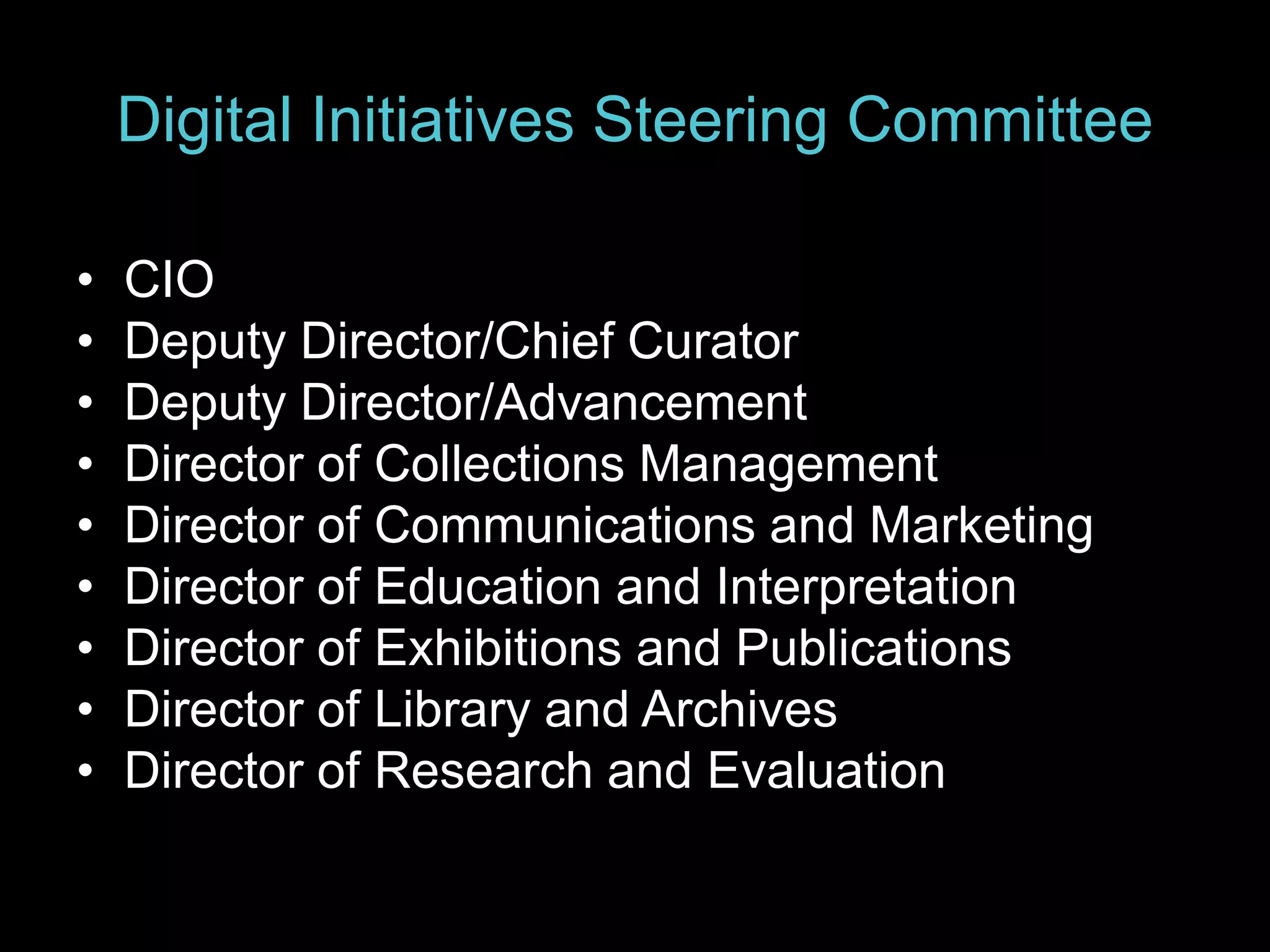 Digital Initiatives Steering Committee
• CIO
• Deputy Director/Chief Curator
• Deputy Director/Advancement
• Director of Collections Management
• Director of Communications and Marketing
• Director of Education and Interpretation
• Director of Exhibitions and Publications
• Director of Library and Archives
• Director of Research and Evaluation
 
