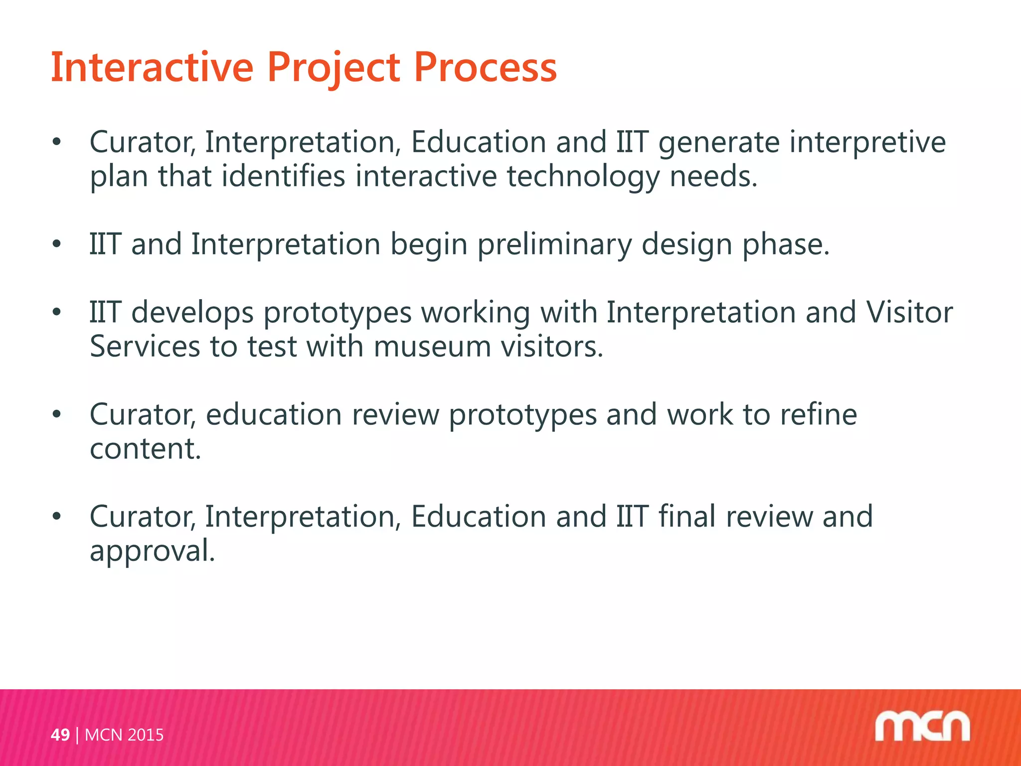 Interactive Project Process
MCN 201549
• Curator, Interpretation, Education and IIT generate interpretive
plan that identifies interactive technology needs.
• IIT and Interpretation begin preliminary design phase.
• IIT develops prototypes working with Interpretation and Visitor
Services to test with museum visitors.
• Curator, education review prototypes and work to refine
content.
• Curator, Interpretation, Education and IIT final review and
approval.
 