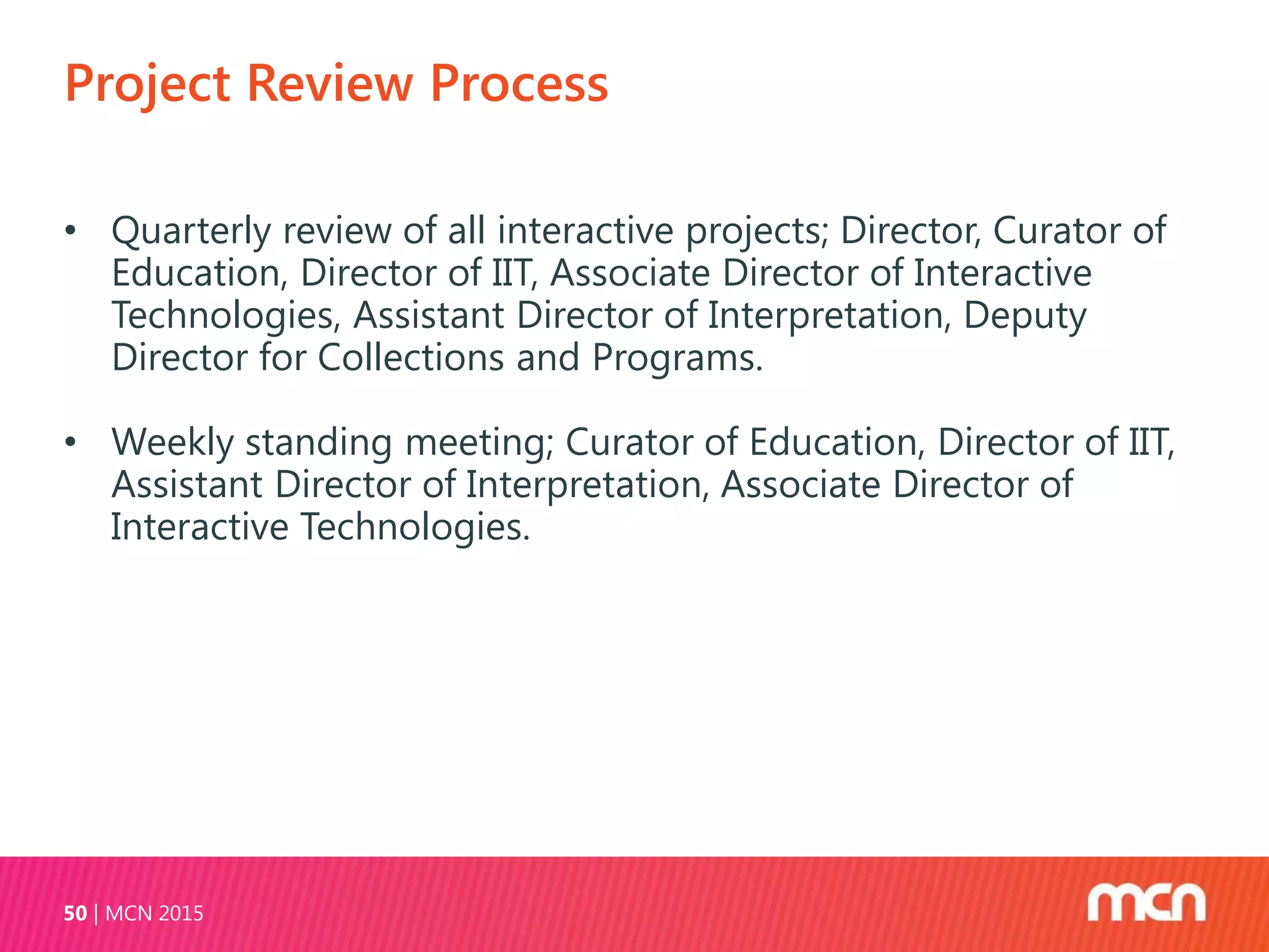 Project Review Process
MCN 201550
• Quarterly review of all interactive projects; Director, Curator of
Education, Director of IIT, Associate Director of Interactive
Technologies, Assistant Director of Interpretation, Deputy
Director for Collections and Programs.
• Weekly standing meeting; Curator of Education, Director of IIT,
Assistant Director of Interpretation, Associate Director of
Interactive Technologies.
 