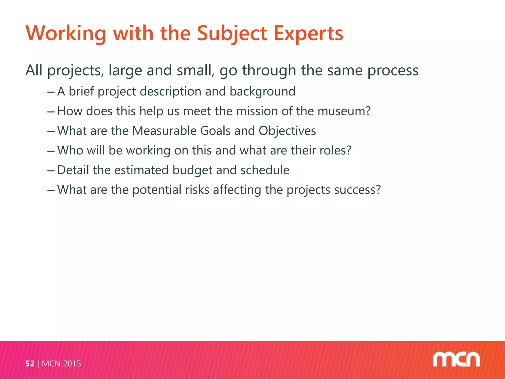 Working with the Subject Experts
MCN 201552
All projects, large and small, go through the same process
‒ A brief project description and background
‒ How does this help us meet the mission of the museum?
‒ What are the Measurable Goals and Objectives
‒ Who will be working on this and what are their roles?
‒ Detail the estimated budget and schedule
‒ What are the potential risks affecting the projects success?
 