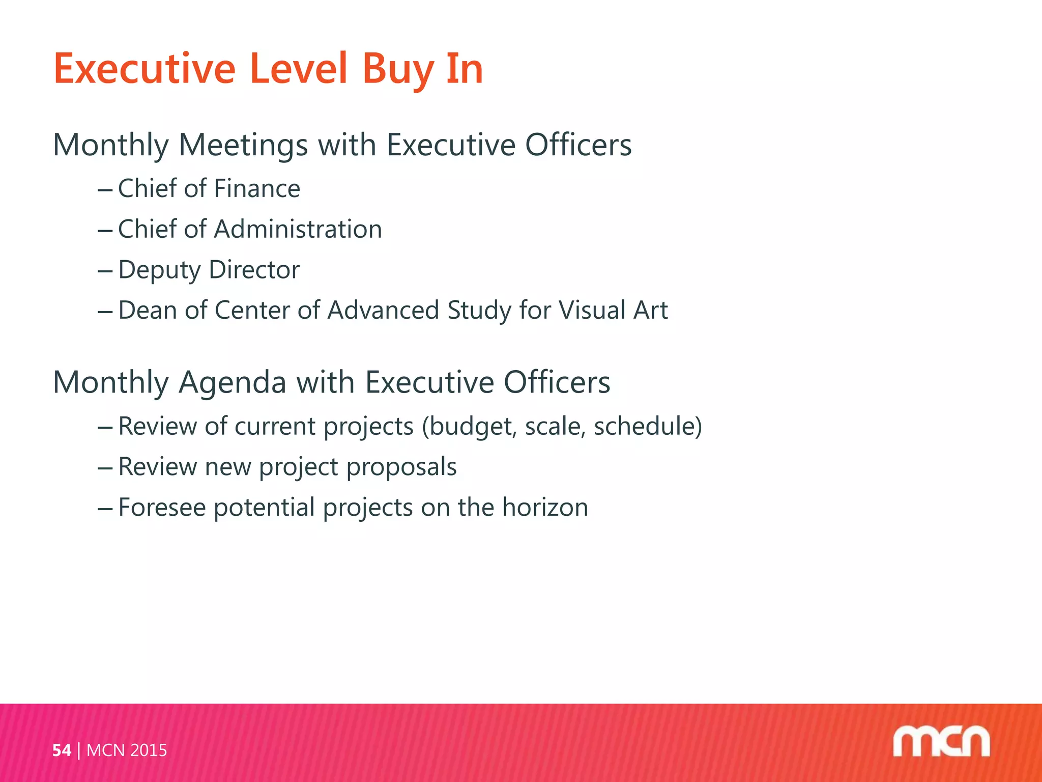 Executive Level Buy In
MCN 201554
Monthly Meetings with Executive Officers
‒ Chief of Finance
‒ Chief of Administration
‒ Deputy Director
‒ Dean of Center of Advanced Study for Visual Art
Monthly Agenda with Executive Officers
‒ Review of current projects (budget, scale, schedule)
‒ Review new project proposals
‒ Foresee potential projects on the horizon
 