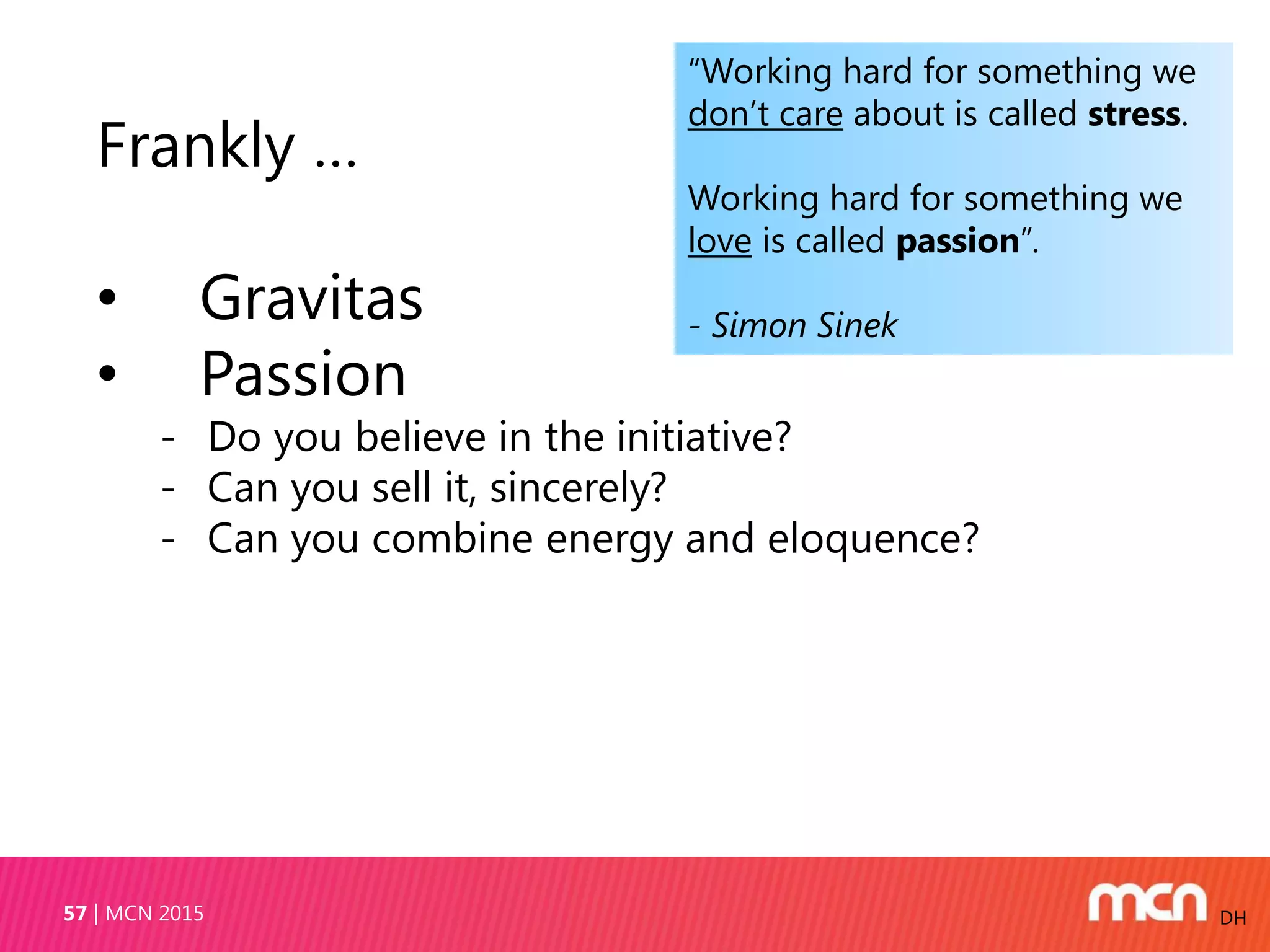 MCN 201557 DH
Frankly …
• Gravitas
• Passion
- Do you believe in the initiative?
- Can you sell it, sincerely?
- Can you combine energy and eloquence?
“Working hard for something we
don’t care about is called stress.
Working hard for something we
love is called passion”.
- Simon Sinek
 