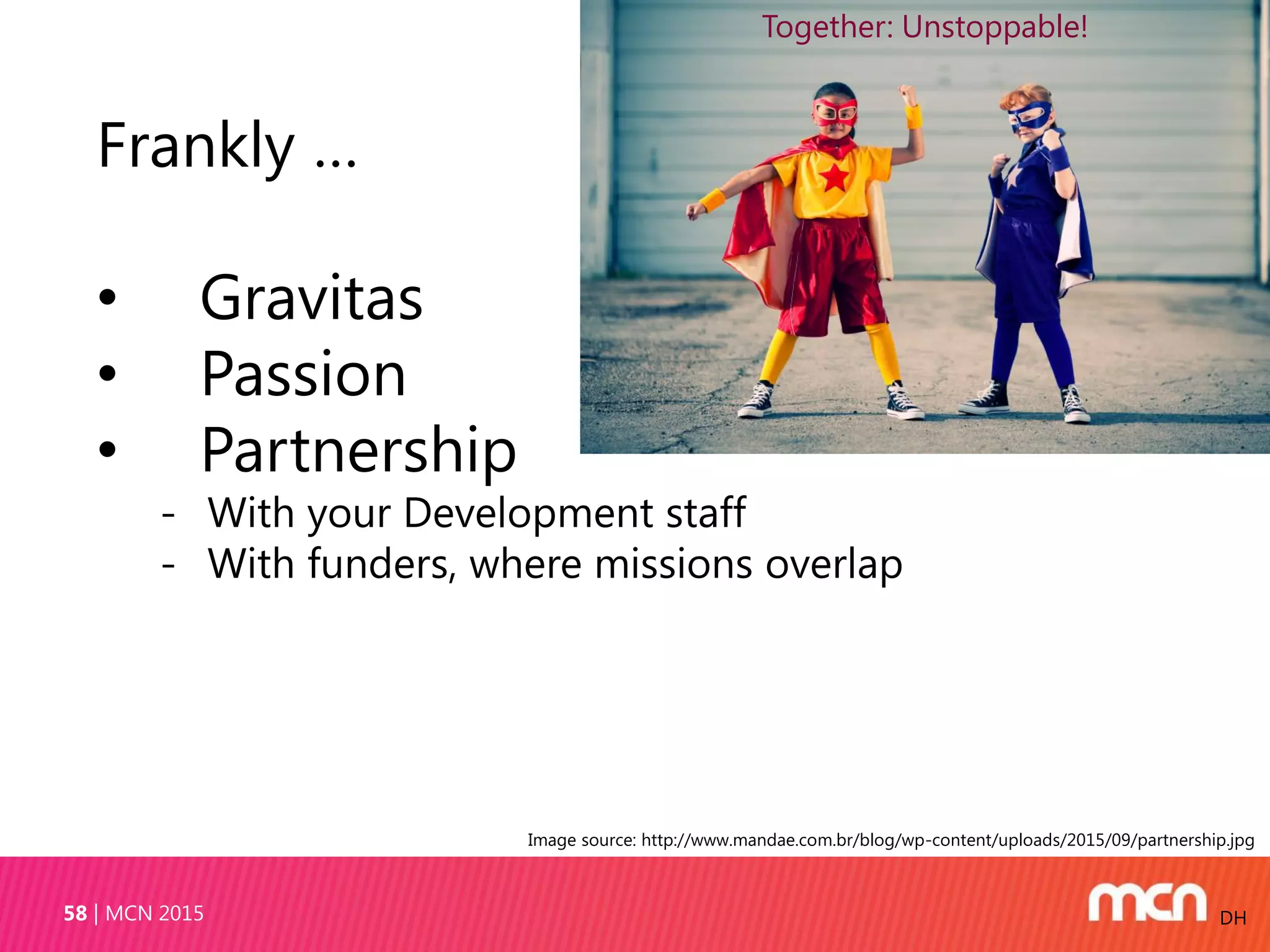 MCN 201558 DH
Frankly …
• Gravitas
• Passion
• Partnership
- With your Development staff
- With funders, where missions overlap
Image source: http://www.mandae.com.br/blog/wp-content/uploads/2015/09/partnership.jpg
Together: Unstoppable!
 