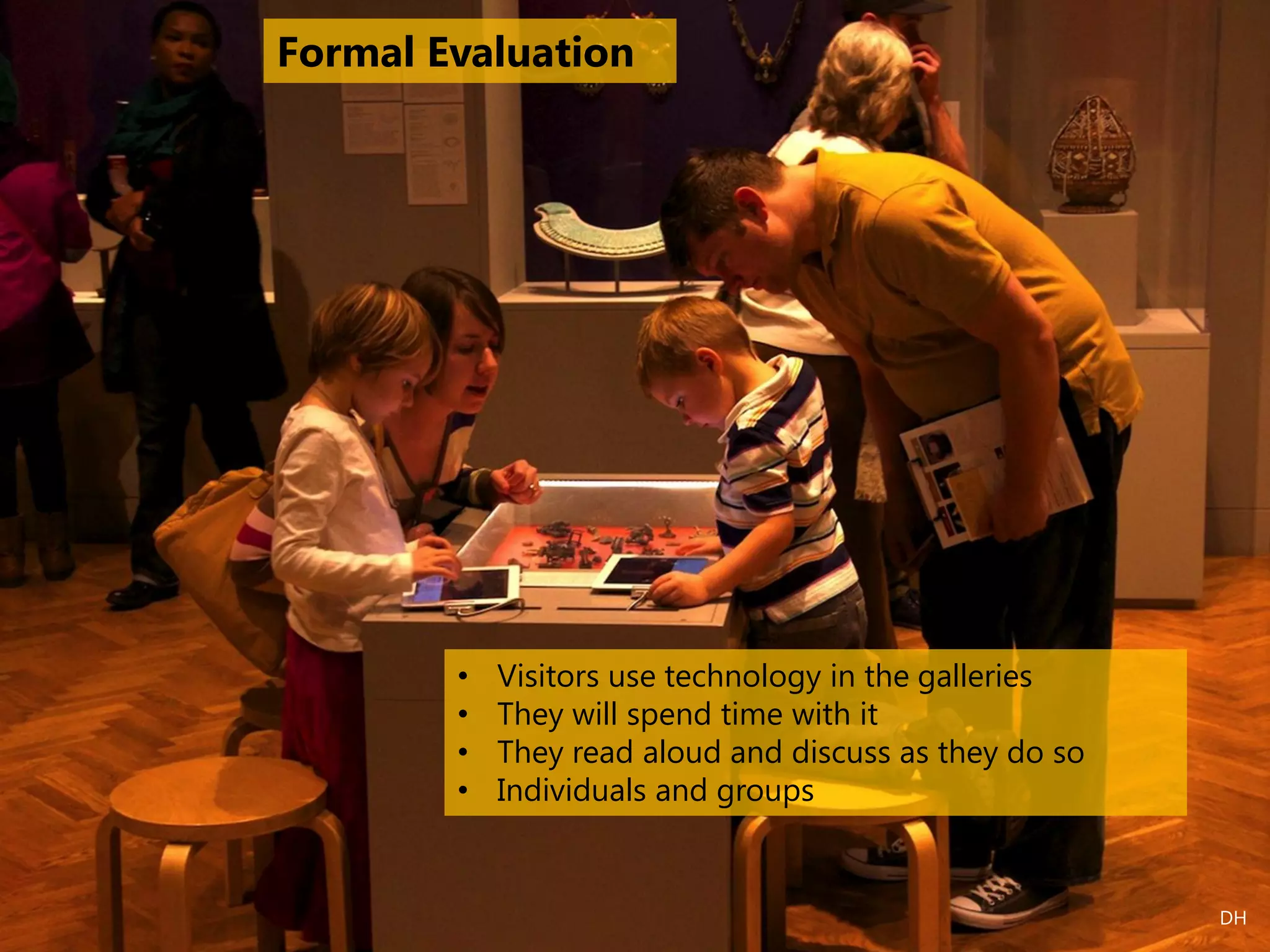 • Visitors use technology in the galleries
• They will spend time with it
• They read aloud and discuss as they do so
• Individuals and groups
Formal Evaluation
DH
 
