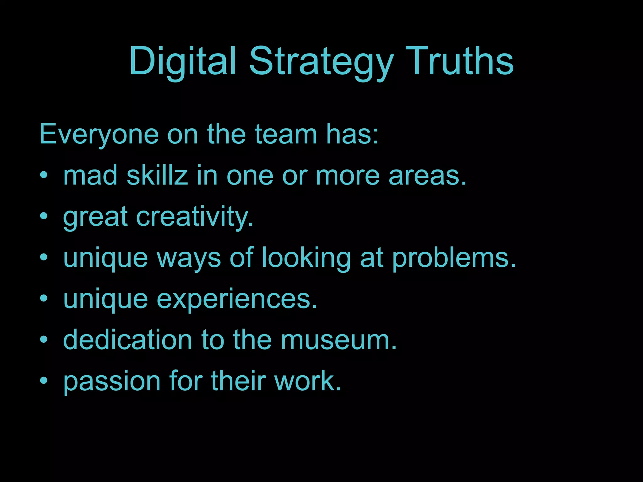 Digital Strategy Truths
Everyone on the team has:
• mad skillz in one or more areas.
• great creativity.
• unique ways of looking at problems.
• unique experiences.
• dedication to the museum.
• passion for their work.
 
