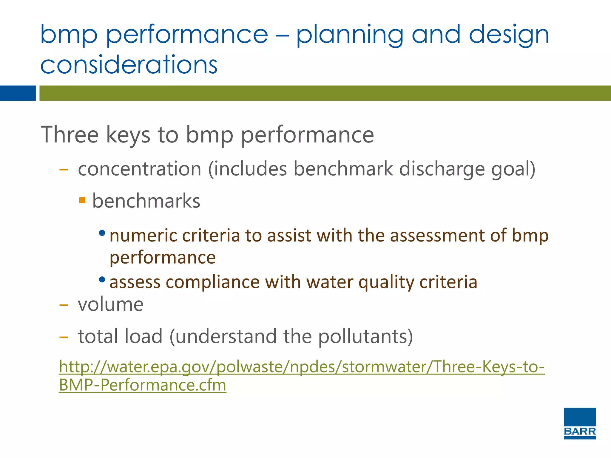 bmp performance – planning and design
considerations
Three keys to bmp performance
− concentration (includes benchmark discharge goal)
 benchmarks
•numeric criteria to assist with the assessment of bmp
performance
•assess compliance with water quality criteria
− volume
− total load (understand the pollutants)
http://water.epa.gov/polwaste/npdes/stormwater/Three-Keys-to-
BMP-Performance.cfm
 