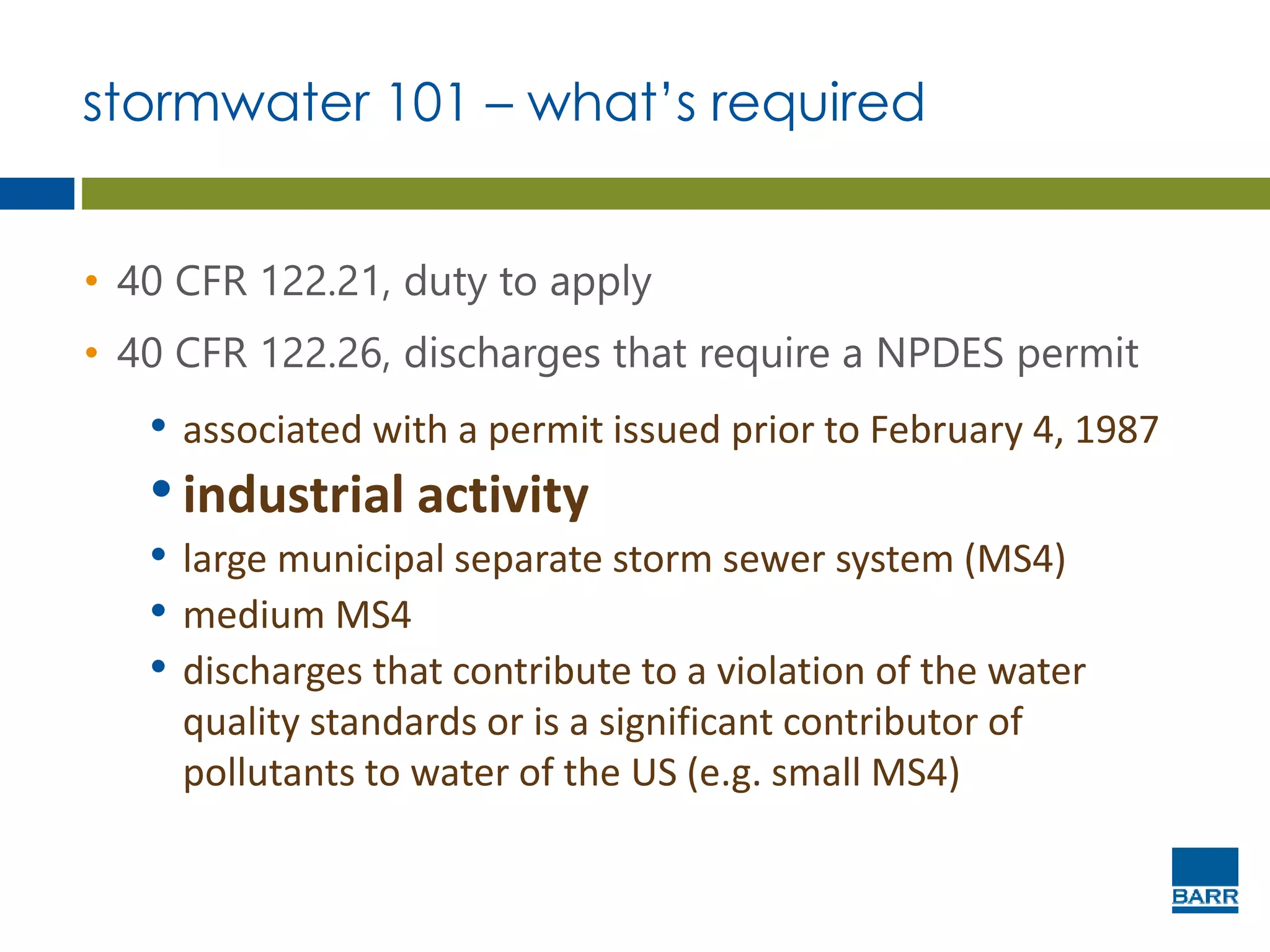 stormwater 101 – what’s required
• 40 CFR 122.21, duty to apply
• 40 CFR 122.26, discharges that require a NPDES permit
• associated with a permit issued prior to February 4, 1987
•industrial activity
• large municipal separate storm sewer system (MS4)
• medium MS4
• discharges that contribute to a violation of the water
quality standards or is a significant contributor of
pollutants to water of the US (e.g. small MS4)
 