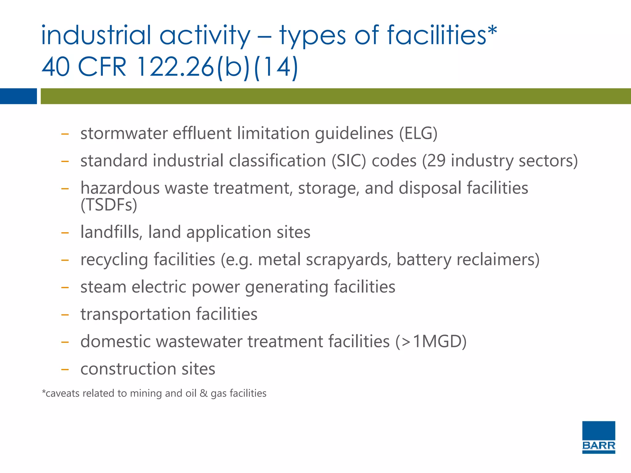 industrial activity – types of facilities*
40 CFR 122.26(b)(14)
− stormwater effluent limitation guidelines (ELG)
− standard industrial classification (SIC) codes (29 industry sectors)
− hazardous waste treatment, storage, and disposal facilities
(TSDFs)
− landfills, land application sites
− recycling facilities (e.g. metal scrapyards, battery reclaimers)
− steam electric power generating facilities
− transportation facilities
− domestic wastewater treatment facilities (>1MGD)
− construction sites
*caveats related to mining and oil & gas facilities
 