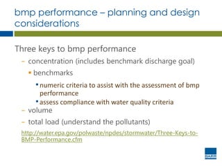 bmp performance – planning and design
considerations
Three keys to bmp performance
− concentration (includes benchmark discharge goal)
 benchmarks
•numeric criteria to assist with the assessment of bmp
performance
•assess compliance with water quality criteria
− volume
− total load (understand the pollutants)
http://water.epa.gov/polwaste/npdes/stormwater/Three-Keys-to-
BMP-Performance.cfm
 