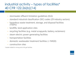 industrial activity – types of facilities*
40 CFR 122.26(b)(14)
− stormwater effluent limitation guidelines (ELG)
− standard industrial classification (SIC) codes (29 industry sectors)
− hazardous waste treatment, storage, and disposal facilities
(TSDFs)
− landfills, land application sites
− recycling facilities (e.g. metal scrapyards, battery reclaimers)
− steam electric power generating facilities
− transportation facilities
− domestic wastewater treatment facilities (>1MGD)
− construction sites
*caveats related to mining and oil & gas facilities
 