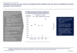 12
Installation cost do not vary much as compared to the material cost, but can be a bottleneck in timely
execution of the OW farm
• Installation cost is a minor factor
approx. 5- 25 % of the material
cost for a typical** farm
configurations
• Therefore, its minor variation
does not affect the cost trend
obtained from material cost
• However, farm construction
duration and installation cost are
significantly affected by the
vessel availability in market
necessitating easier installation
concept
Installation cost range compared to material costs
for a single foundation for variable configurations*
* Configuration used for determining cost: Turbine size= 6 & 8 MW, Depth= 0 to 60 m, Distance= 0 to 90 km, Seabed= soft for pilling & rocky for drilling, Wind farm size = 50-100
** Configuration for calculating typical cost: Turbine size= 6 MW, Depth= 30 m, Distance= 0 -30 km Seabed= soft, Wind farm size = 50-100
Source: MEC+ analysis
4,0
3,0
2,0
1,0
0,0
0,5
2,5
1,5
3,5
4,5
Euro millions
per foundation
SBJMSBCFGJacketMonopile
Installation cost has been estimated
based on the variation across
following factors
• Installation Concepts-
– Feeder concept- transit through
barges or floating pulled by
tugboats and/or installation via
installation vessel
– Installation vessels for end to end
installation
• Turbine size & depth of the seabed
determining the foundation weight,
crane capacity, and therefore vessel
day-rate
• No. of days of foundation
installation
• Seabed type determining the need
for pilling or drilling
• Distance from the shore
determining transit time
INSTALLATION COST ANALYSIS
Typical** Material Cost for 6 MW
Installation* cost range
 