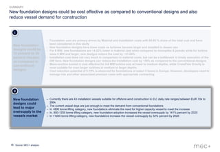 18
– Currently there are 43 installation vessels suitable for offshore wind construction in EU; daily rate ranges between EUR 70k to
290k
– The current vessel days are just enough to meet the demand from conventional foundations
– In <800 tonne lifting category, new foundations eliminate the need for higher capacity vessel to meet the increase
– In, 800-1200 tonne lifting category, new foundation adoption increases the vessel oversupply by 141% percent by 2020
– In >1200 tonne lifting category, new foundations increase the vessel oversupply by 32% percent by 2020
New foundation
designs could
lead to major
oversupply in the
vessels market
II
New foundation designs could be cost effective as compared to conventional designs and also
reduce vessel demand for construction
Source: MEC+ analysis
SUMMARY
– Foundation cost are primary driven by Material and installation costs with 65-85 % share of the total cost and have
been considered in this study
– New foundation designs have lower costs as turbines become larger and installed in deeper sea
– For 6 MW, new foundations are ~4-20% lower in material cost when compared to monopiles & jackets while for turbine
sizes 8 MW and larger, new designs reduce the cost by ~21-24%
– Installation cost does not vary much in comparison to material costs, but can be a bottleneck in timely execution of the
OW farm. New foundation designs can reduce the installation cost by ~50% as compared to the conventional designs
– Mono-suction bucket is cost effective for 4-6 MW turbine size at lower to medium depths, while CraneFree Gravity is
most suitable for even larger turbines at medium to larger depths
– Cost reduction potential of 5-15% is observed for foundations at select 5 farms in Europe. However, developers need to
manage risk and other associated premium costs with appropriate contracting
New foundation
designs could be
10 percent to 30
percent cheaper
as compared to
conventional
designs
I
 