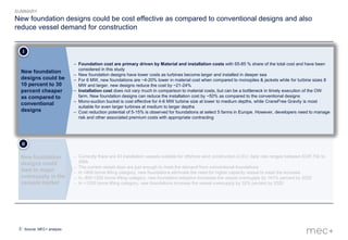 2
– Currently there are 43 installation vessels suitable for offshore wind construction in EU; daily rate ranges between EUR 70k to
290k
– The current vessel days are just enough to meet the demand from conventional foundations
– In <800 tonne lifting category, new foundations eliminate the need for higher capacity vessel to meet the increase
– In, 800-1200 tonne lifting category, new foundation adoption increases the vessel oversupply by 141% percent by 2020
– In >1200 tonne lifting category, new foundations increase the vessel oversupply by 32% percent by 2020
New foundation
designs could
lead to major
oversupply in the
vessels market
II
New foundation designs could be cost effective as compared to conventional designs and also
reduce vessel demand for construction
Source: MEC+ analysis
SUMMARY
– Foundation cost are primary driven by Material and installation costs with 65-85 % share of the total cost and have been
considered in this study
– New foundation designs have lower costs as turbines become larger and installed in deeper sea
– For 6 MW, new foundations are ~4-20% lower in material cost when compared to monopiles & jackets while for turbine sizes 8
MW and larger, new designs reduce the cost by ~21-24%
– Installation cost does not vary much in comparison to material costs, but can be a bottleneck in timely execution of the OW
farm. New foundation designs can reduce the installation cost by ~50% as compared to the conventional designs
– Mono-suction bucket is cost effective for 4-6 MW turbine size at lower to medium depths, while CraneFree Gravity is most
suitable for even larger turbines at medium to larger depths
– Cost reduction potential of 5-15% is observed for foundations at select 5 farms in Europe. However, developers need to manage
risk and other associated premium costs with appropriate contracting
New foundation
designs could be
10 percent to 30
percent cheaper
as compared to
conventional
designs
I
 